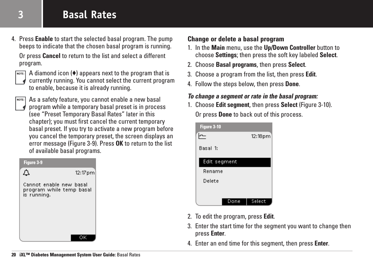 4. Press Enable to start the selected basal program. The pumpbeeps to indicate that the chosen basal program is running.Or press Cancel to return to the list and select a differentprogram.A diamond icon (♦) appears next to the program that iscurrently running. You cannot select the current programto enable, because it is already running.As a safety feature, you cannot enable a new basalprogram while a temporary basal preset is in process(see “Preset Temporary Basal Rates” later in thischapter); you must first cancel the current temporarybasal preset. If you try to activate a new program beforeyou cancel the temporary preset, the screen displays anerror message (Figure 3-9). Press OK to return to the listof available basal programs.Change or delete a basal program1. In the Main menu, use the Up/Down Controller button tochoose Settings; then press the soft key labeled Select.2. Choose Basal programs, then press Select.3. Choose a program from the list, then press Edit.4. Follow the steps below, then press Done.To change a segment or rate in the basal program:1. Choose Edit segment, then press Select (Figure 3-10).Or press Done to back out of this process.2. To edit the program, press Edit.3. Enter the start time for the segment you want to change thenpress Enter.4. Enter an end time for this segment, then press Enter.20   iXL™ Diabetes Management System User Guide: Basal RatesBasal Rates3Figure 3-9Figure 3-10