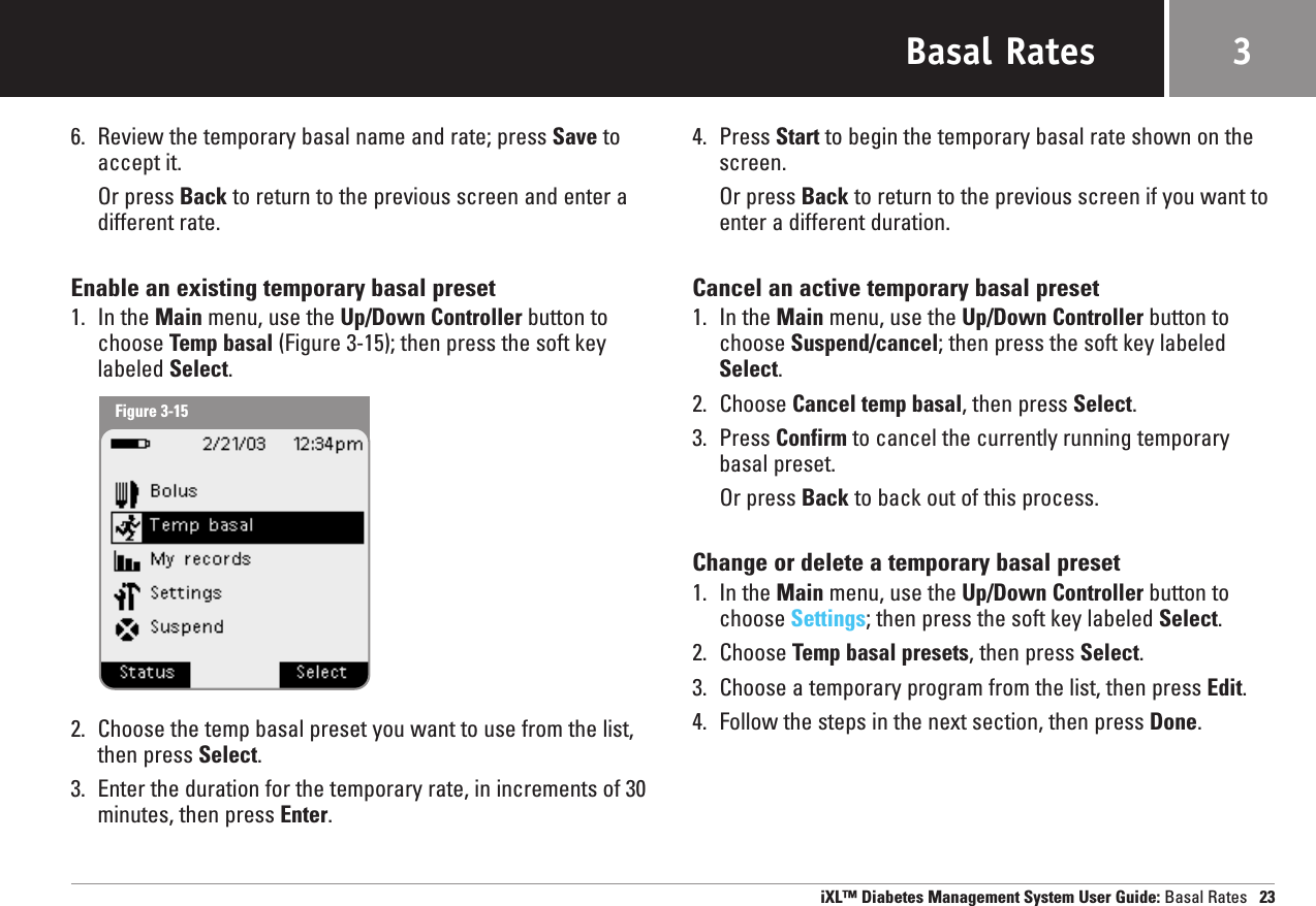 Basal Rates6. Review the temporary basal name and rate; press Save toaccept it.Or press Back to return to the previous screen and enter a different rate.Enable an existing temporary basal preset1. In the Main menu, use the Up/Down Controller button tochoose Temp basal (Figure 3-15); then press the soft keylabeled Select.2. Choose the temp basal preset you want to use from the list, then press Select.3. Enter the duration for the temporary rate, in increments of 30 minutes, then press Enter.4. Press Start to begin the temporary basal rate shown on thescreen.Or press Back to return to the previous screen if you want toenter a different duration.Cancel an active temporary basal preset1. In the Main menu, use the Up/Down Controller button tochoose Suspend/cancel; then press the soft key labeledSelect.2. Choose Cancel temp basal, then press Select.3. Press Confirm to cancel the currently running temporarybasal preset.Or press Back to back out of this process.Change or delete a temporary basal preset1. In the Main menu, use the Up/Down Controller button tochoose Settings; then press the soft key labeled Select.2. Choose Temp basal presets, then press Select.3. Choose a temporary program from the list, then press Edit.4. Follow the steps in the next section, then press Done.iXL™ Diabetes Management System User Guide: Basal Rates 233Figure 3-15