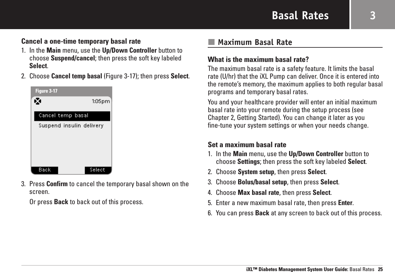 Basal RatesCancel a one-time temporary basal rate1. In the Main menu, use the Up/Down Controller button tochoose Suspend/cancel; then press the soft key labeledSelect.2. Choose Cancel temp basal (Figure 3-17); then press Select.3. Press Confirm to cancel the temporary basal shown on thescreen.Or press Back to back out of this process.Maximum Basal RateWhat is the maximum basal rate?The maximum basal rate is a safety feature. It limits the basalrate (U/hr) that the iXL Pump can deliver. Once it is entered intothe remote’s memory, the maximum applies to both regular basalprograms and temporary basal rates. You and your healthcare provider will enter an initial maximumbasal rate into your remote during the setup process (seeChapter 2, Getting Started). You can change it later as you fine-tune your system settings or when your needs change. Set a maximum basal rate1. In the Main menu, use the Up/Down Controller button tochoose Settings; then press the soft key labeled Select.2. Choose System setup, then press Select.3. Choose Bolus/basal setup, then press Select.4. Choose Max basal rate, then press Select.5. Enter a new maximum basal rate, then press Enter.6. You can press Back at any screen to back out of this process.iXL™ Diabetes Management System User Guide: Basal Rates 253Figure 3-17