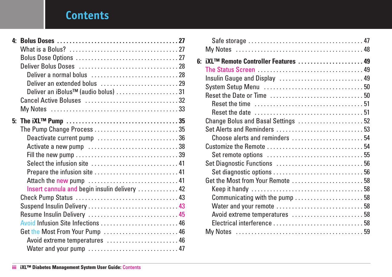 4: Bolus Doses  . . . . . . . . . . . . . . . . . . . . . . . . . . . . . . . . . . . . . . . 27 What is a Bolus?  . . . . . . . . . . . . . . . . . . . . . . . . . . . . . . . . . . . 27 Bolus Dose Options  . . . . . . . . . . . . . . . . . . . . . . . . . . . . . . . . . 27 Deliver Bolus Doses  . . . . . . . . . . . . . . . . . . . . . . . . . . . . . . . . 28 Deliver a normal bolus  . . . . . . . . . . . . . . . . . . . . . . . . . . . . 28 Deliver an extended bolus  . . . . . . . . . . . . . . . . . . . . . . . . . 29 Deliver an iBolus™ (audio bolus) . . . . . . . . . . . . . . . . . . . . 31 Cancel Active Boluses  . . . . . . . . . . . . . . . . . . . . . . . . . . . . . . 32 My Notes  . . . . . . . . . . . . . . . . . . . . . . . . . . . . . . . . . . . . . . . . . 33 5: The iXL™ Pump  . . . . . . . . . . . . . . . . . . . . . . . . . . . . . . . . . . . . 35 The Pump Change Process . . . . . . . . . . . . . . . . . . . . . . . . . . . 35 Deactivate current pump  . . . . . . . . . . . . . . . . . . . . . . . . . . 36 Activate a new pump  . . . . . . . . . . . . . . . . . . . . . . . . . . . . . 38 Fill the new pump . . . . . . . . . . . . . . . . . . . . . . . . . . . . . . . . . 39Select the infusion site  . . . . . . . . . . . . . . . . . . . . . . . . . . . . 41 Prepare the infusion site . . . . . . . . . . . . . . . . . . . . . . . . . . . 41 Attach the new pump  . . . . . . . . . . . . . . . . . . . . . . . . . . . . . 41 Insert cannula and begin insulin delivery  . . . . . . . . . . . . . 42 Check Pump Status  . . . . . . . . . . . . . . . . . . . . . . . . . . . . . . . . . 43 Suspend Insulin Delivery . . . . . . . . . . . . . . . . . . . . . . . . . . . . . 43Resume Insulin Delivery  . . . . . . . . . . . . . . . . . . . . . . . . . . . . . 45Avoid Infusion Site Infections . . . . . . . . . . . . . . . . . . . . . . . . . 46 Get the Most From Your Pump  . . . . . . . . . . . . . . . . . . . . . . . . 46 Avoid extreme temperatures  . . . . . . . . . . . . . . . . . . . . . . . 46 Water and your pump  . . . . . . . . . . . . . . . . . . . . . . . . . . . . . 47 Safe storage . . . . . . . . . . . . . . . . . . . . . . . . . . . . . . . . . . . . . 47 My Notes  . . . . . . . . . . . . . . . . . . . . . . . . . . . . . . . . . . . . . . . . . 48 6: iXL™ Remote Controller Features  . . . . . . . . . . . . . . . . . . . . . 49 The Status Screen  . . . . . . . . . . . . . . . . . . . . . . . . . . . . . . . . . . 49 Insulin Gauge and Display  . . . . . . . . . . . . . . . . . . . . . . . . . . . 49 System Setup Menu  . . . . . . . . . . . . . . . . . . . . . . . . . . . . . . . . 50 Reset the Date or Time  . . . . . . . . . . . . . . . . . . . . . . . . . . . . . . 50 Reset the time  . . . . . . . . . . . . . . . . . . . . . . . . . . . . . . . . . . . 51 Reset the date  . . . . . . . . . . . . . . . . . . . . . . . . . . . . . . . . . . . 51 Change Bolus and Basal Settings  . . . . . . . . . . . . . . . . . . . . . 52 Set Alerts and Reminders  . . . . . . . . . . . . . . . . . . . . . . . . . . . . 53 Choose alerts and reminders  . . . . . . . . . . . . . . . . . . . . . . . 54 Customize the Remote . . . . . . . . . . . . . . . . . . . . . . . . . . . . . . . 54 Set remote options  . . . . . . . . . . . . . . . . . . . . . . . . . . . . . . . 55 Set Diagnostic Functions  . . . . . . . . . . . . . . . . . . . . . . . . . . . . 56 Set diagnostic options . . . . . . . . . . . . . . . . . . . . . . . . . . . . . 56 Get the Most from Your Remote  . . . . . . . . . . . . . . . . . . . . . . . 58 Keep it handy  . . . . . . . . . . . . . . . . . . . . . . . . . . . . . . . . . . . . 58 Communicating with the pump . . . . . . . . . . . . . . . . . . . . . . 58 Water and your remote  . . . . . . . . . . . . . . . . . . . . . . . . . . . . 58 Avoid extreme temperatures  . . . . . . . . . . . . . . . . . . . . . . . 58 Electrical interference . . . . . . . . . . . . . . . . . . . . . . . . . . . . . 58 My Notes  . . . . . . . . . . . . . . . . . . . . . . . . . . . . . . . . . . . . . . . . . 59 iii iXL™ Diabetes Management System User Guide: ContentsContents