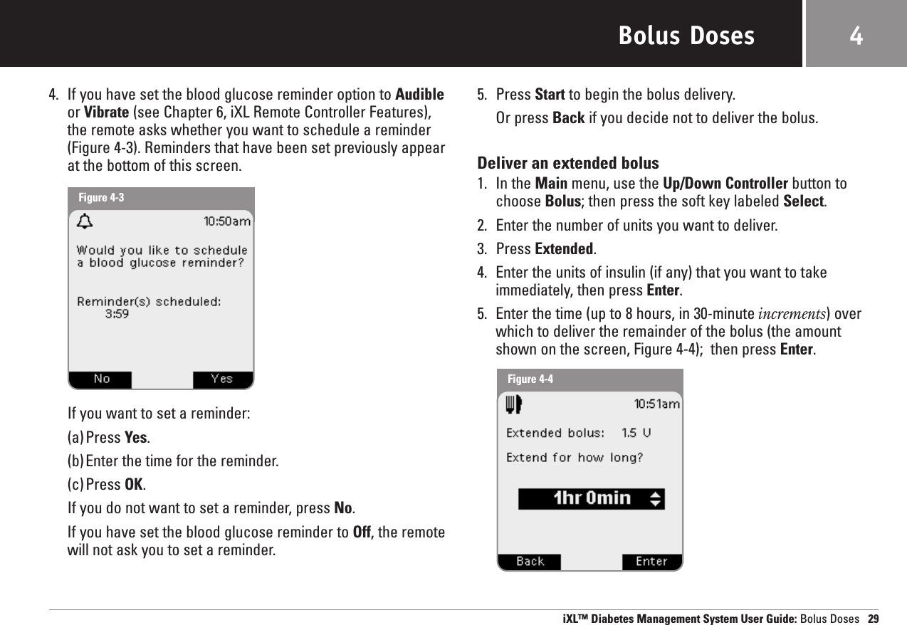 Bolus Doses4. If you have set the blood glucose reminder option to Audibleor Vibrate (see Chapter 6, iXL Remote Controller Features),the remote asks whether you want to schedule a reminder(Figure 4-3). Reminders that have been set previously appearat the bottom of this screen.If you want to set a reminder:(a)Press Yes.(b)Enter the time for the reminder.(c)Press OK.If you do not want to set a reminder, press No.If you have set the blood glucose reminder to Off, the remotewill not ask you to set a reminder.5. Press Start to begin the bolus delivery.Or press Back if you decide not to deliver the bolus.Deliver an extended bolus1. In the Main menu, use the Up/Down Controller button tochoose Bolus; then press the soft key labeled Select.2. Enter the number of units you want to deliver.3. Press Extended.4. Enter the units of insulin (if any) that you want to takeimmediately, then press Enter.5. Enter the time (up to 8 hours, in 30-minute increments) overwhich to deliver the remainder of the bolus (the amountshown on the screen, Figure 4-4);  then press Enter.iXL™ Diabetes Management System User Guide: Bolus Doses 294Figure 4-3Figure 4-4