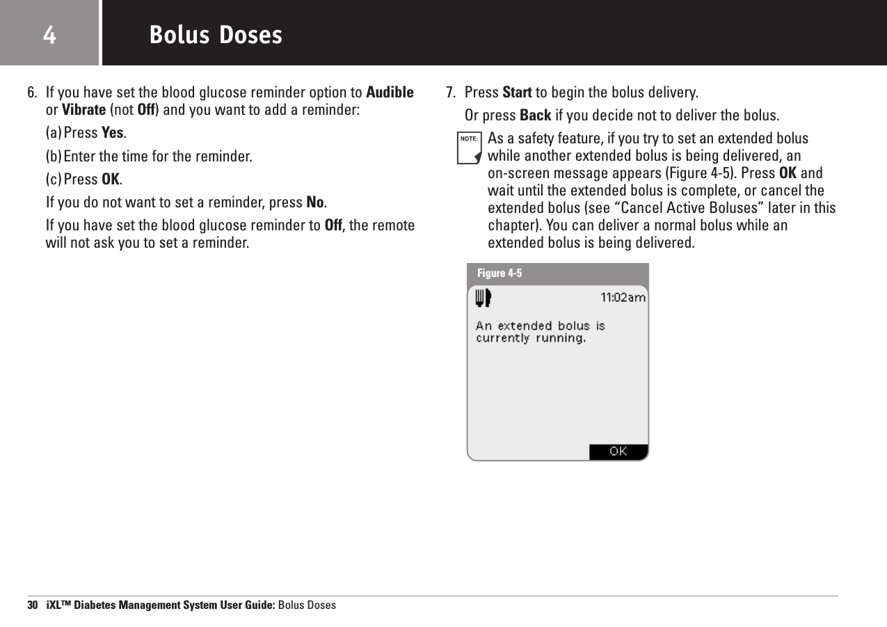 6. If you have set the blood glucose reminder option to Audibleor Vibrate (not Off) and you want to add a reminder: (a)Press Yes.(b)Enter the time for the reminder.(c)Press OK.If you do not want to set a reminder, press No.If you have set the blood glucose reminder to Off, the remotewill not ask you to set a reminder.7. Press Start to begin the bolus delivery.Or press Back if you decide not to deliver the bolus.As a safety feature, if you try to set an extended boluswhile another extended bolus is being delivered, an on-screen message appears (Figure 4-5). Press OK andwait until the extended bolus is complete, or cancel theextended bolus (see “Cancel Active Boluses” later in thischapter). You can deliver a normal bolus while anextended bolus is being delivered.30   iXL™ Diabetes Management System User Guide: Bolus DosesBolus Doses4Figure 4-5