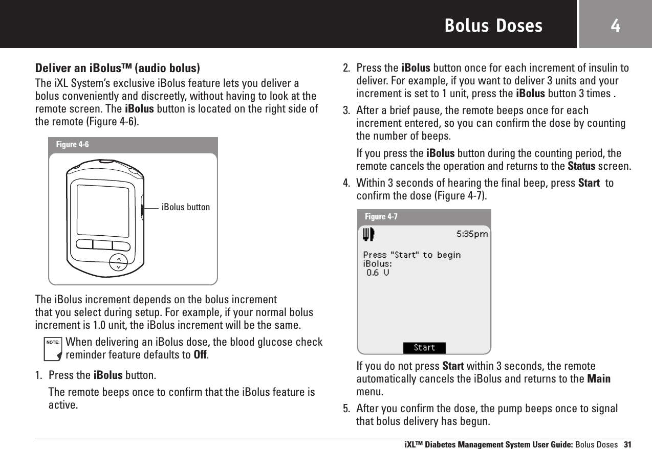 Bolus DosesDeliver an iBolus™ (audio bolus)The iXL System’s exclusive iBolus feature lets you deliver abolus conveniently and discreetly, without having to look at theremote screen. The iBolus button is located on the right side ofthe remote (Figure 4-6).The iBolus increment depends on the bolus increment that you select during setup. For example, if your normal bolusincrement is 1.0 unit, the iBolus increment will be the same.When delivering an iBolus dose, the blood glucose checkreminder feature defaults to Off. 1. Press the iBolus button.The remote beeps once to confirm that the iBolus feature isactive.2. Press the iBolus button once for each increment of insulin todeliver. For example, if you want to deliver 3 units and your increment is set to 1 unit, press the iBolus button 3 times .3. After a brief pause, the remote beeps once for each increment entered, so you can confirm the dose by countingthe number of beeps.If you press the iBolus button during the counting period, theremote cancels the operation and returns to the Status screen.4. Within 3 seconds of hearing the final beep, press Start toconfirm the dose (Figure 4-7). If you do not press Start within 3 seconds, the remoteautomatically cancels the iBolus and returns to the Mainmenu.5. After you confirm the dose, the pump beeps once to signalthat bolus delivery has begun.iXL™ Diabetes Management System User Guide: Bolus Doses 314Figure 4-6Figure 4-7iBolus button