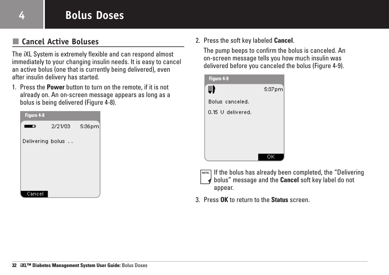 Cancel Active BolusesThe iXL System is extremely flexible and can respond almost immediately to your changing insulin needs. It is easy to cancelan active bolus (one that is currently being delivered), evenafter insulin delivery has started.1. Press the Power button to turn on the remote, if it is notalready on. An on-screen message appears as long as abolus is being delivered (Figure 4-8).2. Press the soft key labeled Cancel.The pump beeps to confirm the bolus is canceled. An on-screen message tells you how much insulin was delivered before you canceled the bolus (Figure 4-9).If the bolus has already been completed, the “Deliveringbolus” message and the Cancel soft key label do notappear.3. Press OK to return to the Status screen.32   iXL™ Diabetes Management System User Guide: Bolus DosesBolus Doses4Figure 4-8Figure 4-9