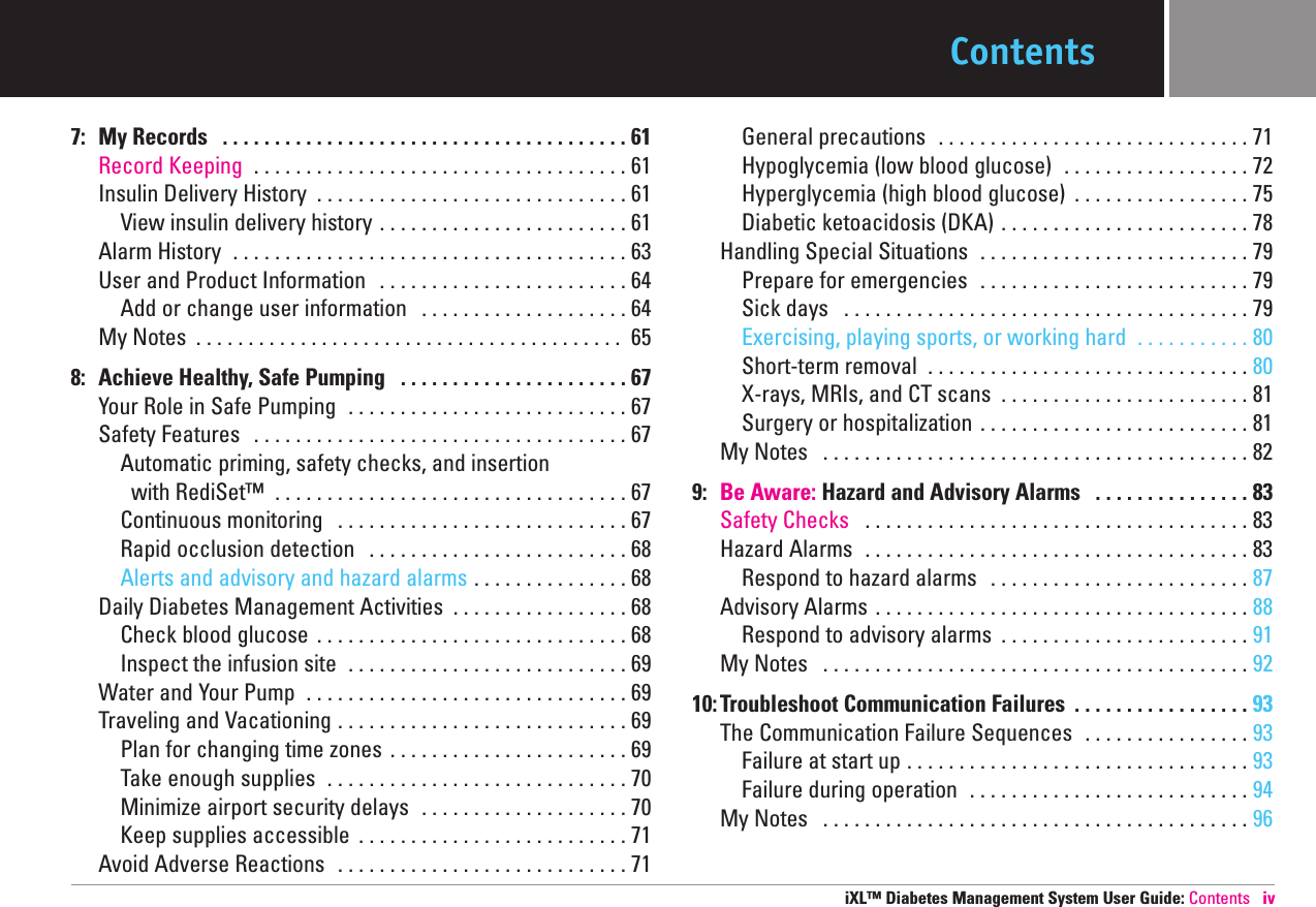 Contents7: My Records  . . . . . . . . . . . . . . . . . . . . . . . . . . . . . . . . . . . . . . . 61 Record Keeping  . . . . . . . . . . . . . . . . . . . . . . . . . . . . . . . . . . . . 61 Insulin Delivery History  . . . . . . . . . . . . . . . . . . . . . . . . . . . . . . 61 View insulin delivery history . . . . . . . . . . . . . . . . . . . . . . . . 61 Alarm History  . . . . . . . . . . . . . . . . . . . . . . . . . . . . . . . . . . . . . . 63 User and Product Information  . . . . . . . . . . . . . . . . . . . . . . . . 64 Add or change user information  . . . . . . . . . . . . . . . . . . . . 64 My Notes  . . . . . . . . . . . . . . . . . . . . . . . . . . . . . . . . . . . . . . . . . 65 8: Achieve Healthy, Safe Pumping  . . . . . . . . . . . . . . . . . . . . . . 67 Your Role in Safe Pumping  . . . . . . . . . . . . . . . . . . . . . . . . . . . 67 Safety Features  . . . . . . . . . . . . . . . . . . . . . . . . . . . . . . . . . . . . 67 Automatic priming, safety checks, and insertion  with RediSet™ . . . . . . . . . . . . . . . . . . . . . . . . . . . . . . . . . . 67 Continuous monitoring  . . . . . . . . . . . . . . . . . . . . . . . . . . . . 67 Rapid occlusion detection  . . . . . . . . . . . . . . . . . . . . . . . . . 68 Alerts and advisory and hazard alarms . . . . . . . . . . . . . . . 68 Daily Diabetes Management Activities  . . . . . . . . . . . . . . . . . 68 Check blood glucose  . . . . . . . . . . . . . . . . . . . . . . . . . . . . . . 68 Inspect the infusion site  . . . . . . . . . . . . . . . . . . . . . . . . . . . 69 Water and Your Pump  . . . . . . . . . . . . . . . . . . . . . . . . . . . . . . . 69 Traveling and Vacationing . . . . . . . . . . . . . . . . . . . . . . . . . . . . 69 Plan for changing time zones  . . . . . . . . . . . . . . . . . . . . . . . 69 Take enough supplies  . . . . . . . . . . . . . . . . . . . . . . . . . . . . . 70 Minimize airport security delays  . . . . . . . . . . . . . . . . . . . . 70 Keep supplies accessible  . . . . . . . . . . . . . . . . . . . . . . . . . . 71 Avoid Adverse Reactions  . . . . . . . . . . . . . . . . . . . . . . . . . . . . 71 General precautions  . . . . . . . . . . . . . . . . . . . . . . . . . . . . . . 71 Hypoglycemia (low blood glucose)  . . . . . . . . . . . . . . . . . . 72 Hyperglycemia (high blood glucose)  . . . . . . . . . . . . . . . . . 75 Diabetic ketoacidosis (DKA) . . . . . . . . . . . . . . . . . . . . . . . . 78 Handling Special Situations  . . . . . . . . . . . . . . . . . . . . . . . . . . 79 Prepare for emergencies  . . . . . . . . . . . . . . . . . . . . . . . . . . 79 Sick days  . . . . . . . . . . . . . . . . . . . . . . . . . . . . . . . . . . . . . . . 79 Exercising, playing sports, or working hard  . . . . . . . . . . . 80 Short-term removal  . . . . . . . . . . . . . . . . . . . . . . . . . . . . . . . 80 X-rays, MRIs, and CT scans  . . . . . . . . . . . . . . . . . . . . . . . . 81 Surgery or hospitalization . . . . . . . . . . . . . . . . . . . . . . . . . . 81 My Notes  . . . . . . . . . . . . . . . . . . . . . . . . . . . . . . . . . . . . . . . . . 82 9: Be Aware: Hazard and Advisory Alarms  . . . . . . . . . . . . . . . 83 Safety Checks  . . . . . . . . . . . . . . . . . . . . . . . . . . . . . . . . . . . . . 83 Hazard Alarms  . . . . . . . . . . . . . . . . . . . . . . . . . . . . . . . . . . . . . 83 Respond to hazard alarms  . . . . . . . . . . . . . . . . . . . . . . . . . 87Advisory Alarms . . . . . . . . . . . . . . . . . . . . . . . . . . . . . . . . . . . . 88Respond to advisory alarms  . . . . . . . . . . . . . . . . . . . . . . . . 91My Notes  . . . . . . . . . . . . . . . . . . . . . . . . . . . . . . . . . . . . . . . . . 9210:Troubleshoot Communication Failures  . . . . . . . . . . . . . . . . . 93 The Communication Failure Sequences  . . . . . . . . . . . . . . . . 93Failure at start up . . . . . . . . . . . . . . . . . . . . . . . . . . . . . . . . . 93Failure during operation  . . . . . . . . . . . . . . . . . . . . . . . . . . . 94My Notes  . . . . . . . . . . . . . . . . . . . . . . . . . . . . . . . . . . . . . . . . . 96iXL™ Diabetes Management System User Guide: Contents iv