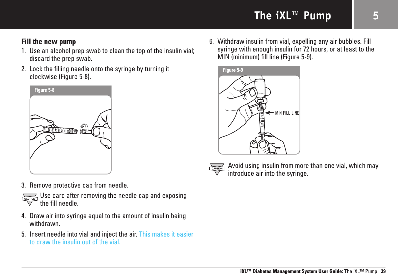 The iXL™ PumpFill the new pump1. Use an alcohol prep swab to clean the top of the insulin vial; discard the prep swab.2. Lock the filling needle onto the syringe by turning it clockwise (Figure 5-8).3. Remove protective cap from needle.Use care after removing the needle cap and exposing the fill needle.4. Draw air into syringe equal to the amount of insulin beingwithdrawn.5. Insert needle into vial and inject the air. This makes it easierto draw the insulin out of the vial.6. Withdraw insulin from vial, expelling any air bubbles. Fillsyringe with enough insulin for 72 hours, or at least to theMIN (minimum) fill line (Figure 5-9).Avoid using insulin from more than one vial, which mayintroduce air into the syringe.iXL™ Diabetes Management System User Guide: The iXL™ Pump 395Figure 5-8Figure 5-9