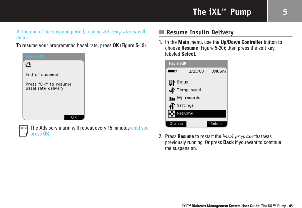 The iXL™ PumpAt the end of the suspend period, a pump Advisory alarm willoccur.To resume your programmed basal rate, press OK (Figure 5-19).The Advisory alarm will repeat every 15 minutes until youpress OK.Resume Insulin Delivery1. In the Main menu, use the Up/Down Controller button tochoose Resume (Figure 5-20); then press the soft key labeled Select.2. Press Resume to restart the basal program that was previously running. Or press Back if you want to continuethe suspension.iXL™ Diabetes Management System User Guide: The iXL™ Pump 455Figure 5-19Figure 5-20