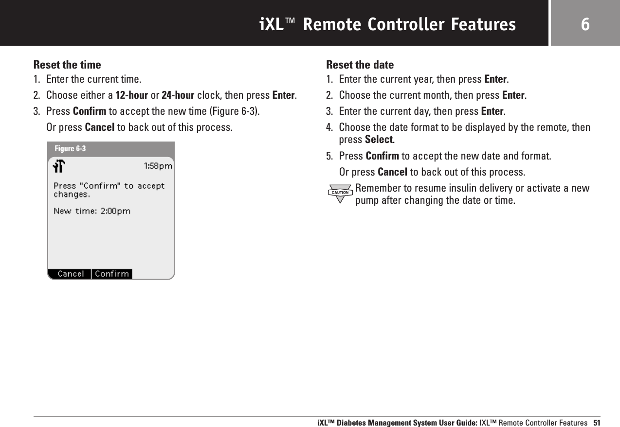 iXL™ Remote Controller FeaturesReset the time1. Enter the current time.2. Choose either a 12-hour or 24-hour clock, then press Enter.3. Press Confirm to accept the new time (Figure 6-3).Or press Cancel to back out of this process.Reset the date1. Enter the current year, then press Enter.2. Choose the current month, then press Enter.3. Enter the current day, then press Enter.4. Choose the date format to be displayed by the remote, then press Select.5. Press Confirm to accept the new date and format.Or press Cancel to back out of this process.Remember to resume insulin delivery or activate a newpump after changing the date or time.iXL™ Diabetes Management System User Guide: IXL™ Remote Controller Features 516Figure 6-3