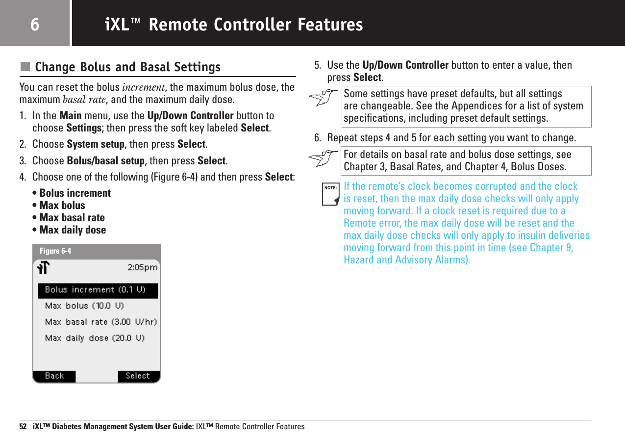 Change Bolus and Basal SettingsYou can reset the bolus increment, the maximum bolus dose, the maximum basal rate, and the maximum daily dose.1. In the Main menu, use the Up/Down Controller button tochoose Settings; then press the soft key labeled Select.2. Choose System setup, then press Select.3. Choose Bolus/basal setup, then press Select.4. Choose one of the following (Figure 6-4) and then press Select:• Bolus increment • Max bolus • Max basal rate• Max daily dose5. Use the Up/Down Controller button to enter a value, thenpress Select.Some settings have preset defaults, but all settings are changeable. See the Appendices for a list of systemspecifications, including preset default settings.6. Repeat steps 4 and 5 for each setting you want to change.For details on basal rate and bolus dose settings, seeChapter 3, Basal Rates, and Chapter 4, Bolus Doses.If the remote’s clock becomes corrupted and the clock is reset, then the max daily dose checks will only applymoving forward. If a clock reset is required due to aRemote error, the max daily dose will be reset and themax daily dose checks will only apply to insulin deliveriesmoving forward from this point in time (see Chapter 9,Hazard and Advisory Alarms). 52   iXL™ Diabetes Management System User Guide: IXL™ Remote Controller FeaturesiXL™ Remote Controller Features6Figure 6-4