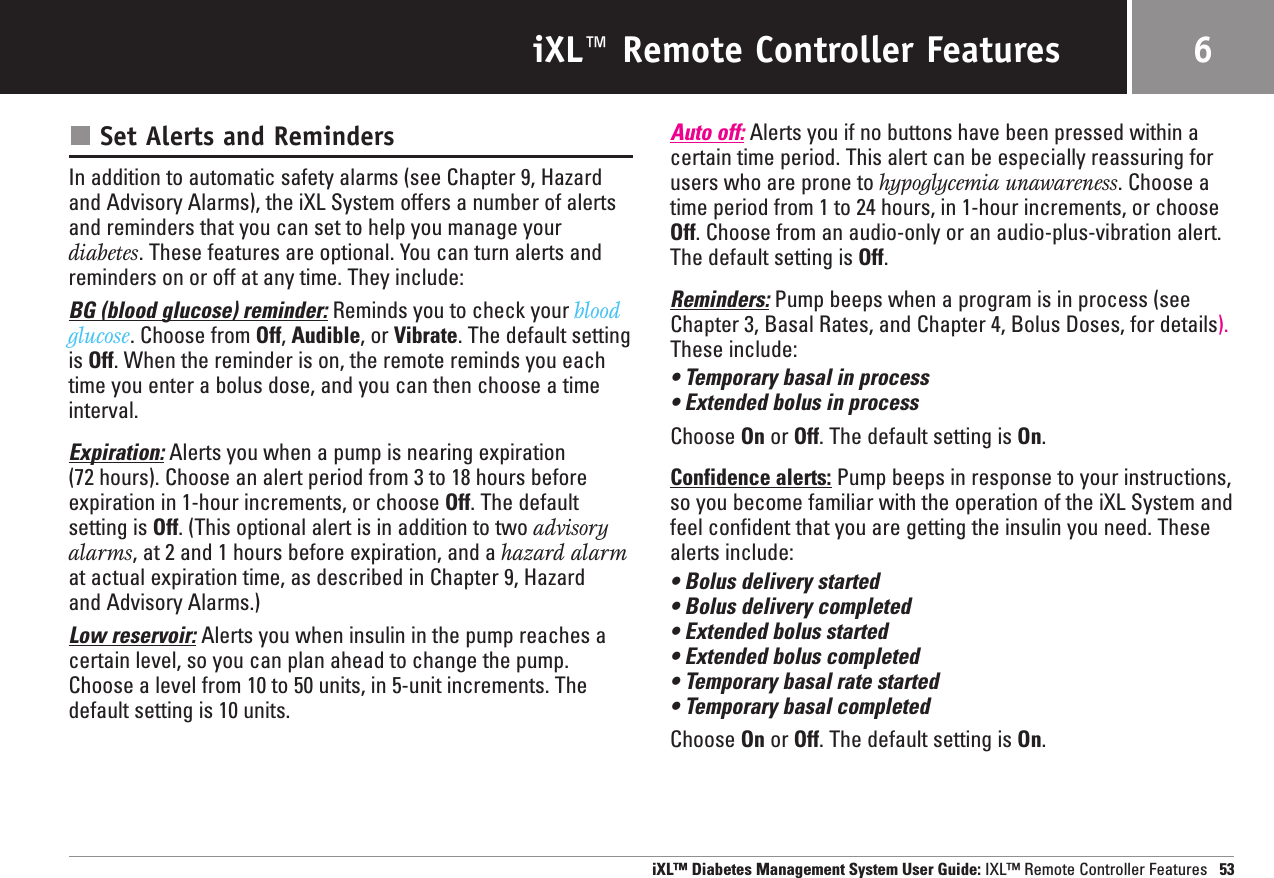 iXL™ Remote Controller FeaturesSet Alerts and RemindersIn addition to automatic safety alarms (see Chapter 9, Hazardand Advisory Alarms), the iXL System offers a number of alertsand reminders that you can set to help you manage yourdiabetes. These features are optional. You can turn alerts andreminders on or off at any time. They include:BG (blood glucose) reminder: Reminds you to check your blood glucose. Choose from Off, Audible, or Vibrate. The default settingis Off. When the reminder is on, the remote reminds you eachtime you enter a bolus dose, and you can then choose a timeinterval.Expiration: Alerts you when a pump is nearing expiration (72 hours). Choose an alert period from 3 to 18 hours beforeexpiration in 1-hour increments, or choose Off. The defaultsetting is Off. (This optional alert is in addition to two advisoryalarms, at 2 and 1 hours before expiration, and a hazard alarmat actual expiration time, as described in Chapter 9, Hazard and Advisory Alarms.)Low reservoir: Alerts you when insulin in the pump reaches acertain level, so you can plan ahead to change the pump.Choose a level from 10 to 50 units, in 5-unit increments. Thedefault setting is 10 units.Auto off: Alerts you if no buttons have been pressed within acertain time period. This alert can be especially reassuring forusers who are prone to hypoglycemia unawareness. Choose atime period from 1 to 24 hours, in 1-hour increments, or chooseOff. Choose from an audio-only or an audio-plus-vibration alert.The default setting is Off.Reminders: Pump beeps when a program is in process (seeChapter 3, Basal Rates, and Chapter 4, Bolus Doses, for details).These include:• Temporary basal in process• Extended bolus in processChoose On or Off. The default setting is On. Confidence alerts: Pump beeps in response to your instructions,so you become familiar with the operation of the iXL System andfeel confident that you are getting the insulin you need. Thesealerts include:• Bolus delivery started• Bolus delivery completed• Extended bolus started• Extended bolus completed• Temporary basal rate started• Temporary basal completedChoose On or Off. The default setting is On. iXL™ Diabetes Management System User Guide: IXL™ Remote Controller Features 536