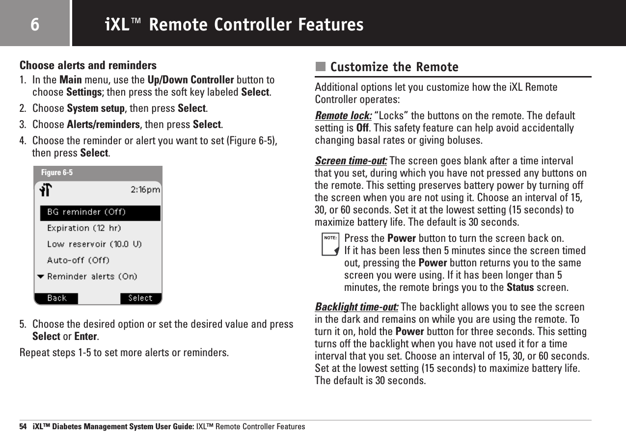 Choose alerts and reminders1. In the Main menu, use the Up/Down Controller button tochoose Settings; then press the soft key labeled Select.2. Choose System setup, then press Select.3. Choose Alerts/reminders, then press Select.4. Choose the reminder or alert you want to set (Figure 6-5),then press Select.5. Choose the desired option or set the desired value and press Select or Enter.Repeat steps 1-5 to set more alerts or reminders.Customize the RemoteAdditional options let you customize how the iXL RemoteController operates:Remote lock: “Locks” the buttons on the remote. The defaultsetting is Off. This safety feature can help avoid accidentallychanging basal rates or giving boluses.Screen time-out: The screen goes blank after a time intervalthat you set, during which you have not pressed any buttons onthe remote. This setting preserves battery power by turning offthe screen when you are not using it. Choose an interval of 15,30, or 60 seconds. Set it at the lowest setting (15 seconds) tomaximize battery life. The default is 30 seconds.Press the Power button to turn the screen back on. If it has been less then 5 minutes since the screen timedout, pressing the Power button returns you to the samescreen you were using. If it has been longer than 5minutes, the remote brings you to the Status screen.Backlight time-out: The backlight allows you to see the screenin the dark and remains on while you are using the remote. Toturn it on, hold the Power button for three seconds. This settingturns off the backlight when you have not used it for a timeinterval that you set. Choose an interval of 15, 30, or 60 seconds.Set at the lowest setting (15 seconds) to maximize battery life.The default is 30 seconds.54   iXL™ Diabetes Management System User Guide: IXL™ Remote Controller FeaturesiXL™ Remote Controller Features6Figure 6-5