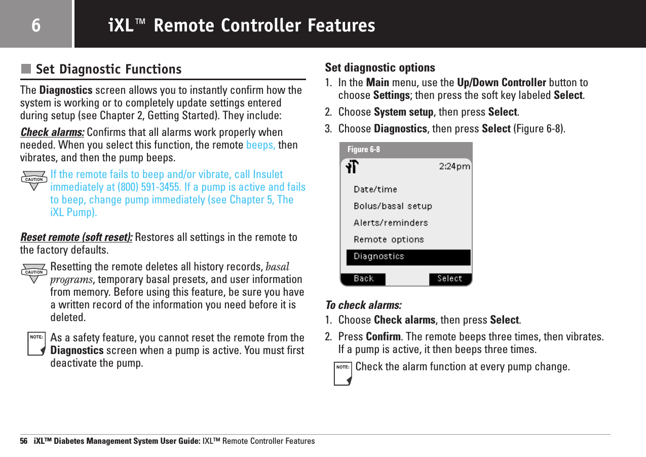 Set Diagnostic FunctionsThe Diagnostics screen allows you to instantly confirm how thesystem is working or to completely update settings enteredduring setup (see Chapter 2, Getting Started). They include:Check alarms: Confirms that all alarms work properly whenneeded. When you select this function, the remote beeps, thenvibrates, and then the pump beeps.If the remote fails to beep and/or vibrate, call Insuletimmediately at (800) 591-3455. If a pump is active and failsto beep, change pump immediately (see Chapter 5, TheiXL Pump).Reset remote (soft reset): Restores all settings in the remote tothe factory defaults. Resetting the remote deletes all history records, basalprograms, temporary basal presets, and user informationfrom memory. Before using this feature, be sure you havea written record of the information you need before it isdeleted.As a safety feature, you cannot reset the remote from theDiagnostics screen when a pump is active. You must firstdeactivate the pump.Set diagnostic options1. In the Main menu, use the Up/Down Controller button tochoose Settings; then press the soft key labeled Select.2. Choose System setup, then press Select.3. Choose Diagnostics, then press Select (Figure 6-8).To check alarms:1. Choose Check alarms, then press Select.2. Press Confirm. The remote beeps three times, then vibrates.If a pump is active, it then beeps three times.Check the alarm function at every pump change.56   iXL™ Diabetes Management System User Guide: IXL™ Remote Controller FeaturesiXL™ Remote Controller Features6Figure 6-8