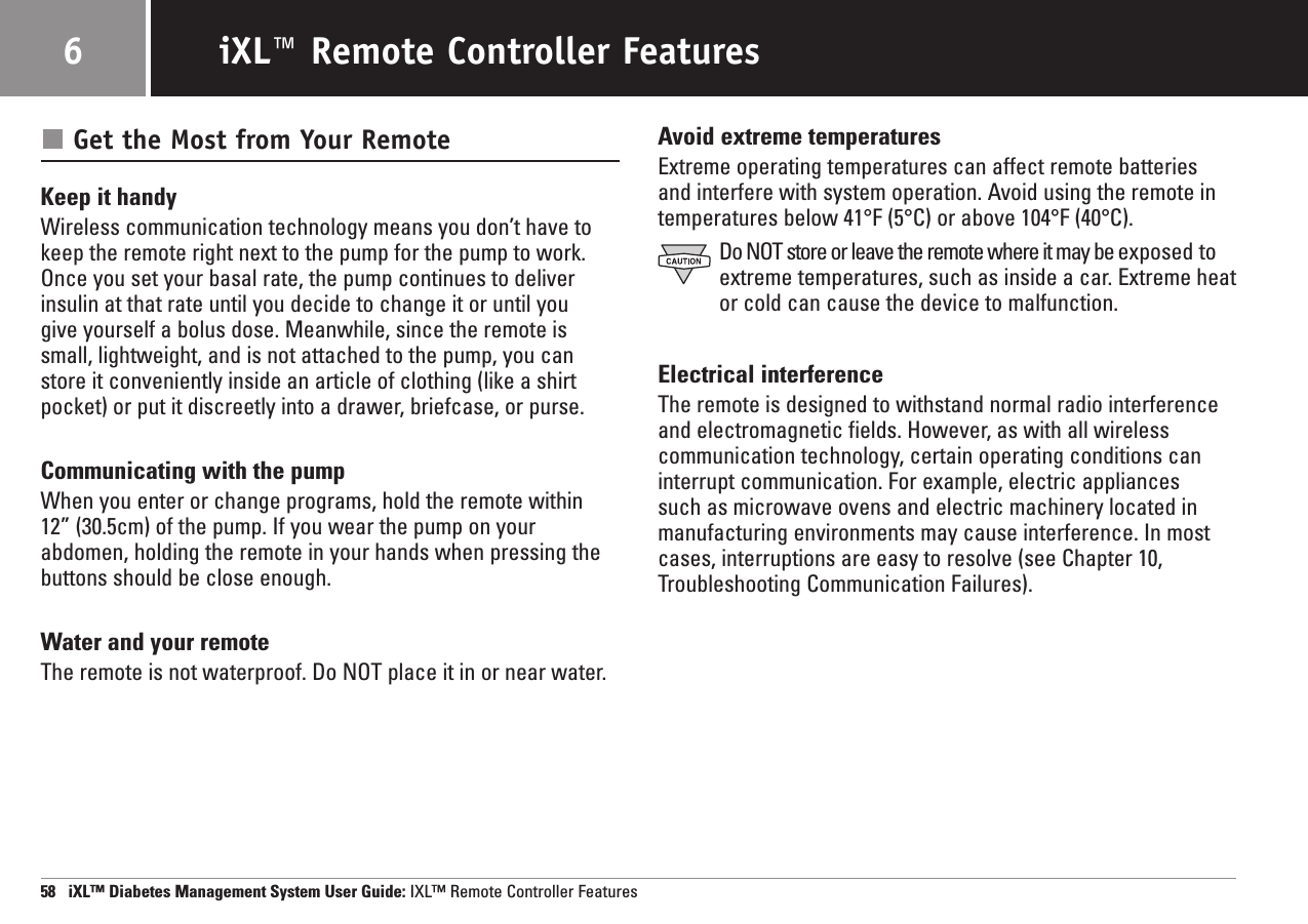 Get the Most from Your RemoteKeep it handyWireless communication technology means you don’t have tokeep the remote right next to the pump for the pump to work.Once you set your basal rate, the pump continues to deliverinsulin at that rate until you decide to change it or until you give yourself a bolus dose. Meanwhile, since the remote issmall, lightweight, and is not attached to the pump, you canstore it conveniently inside an article of clothing (like a shirtpocket) or put it discreetly into a drawer, briefcase, or purse.Communicating with the pumpWhen you enter or change programs, hold the remote within 12” (30.5cm) of the pump. If you wear the pump on yourabdomen, holding the remote in your hands when pressing thebuttons should be close enough.Water and your remoteThe remote is not waterproof. Do NOT place it in or near water.Avoid extreme temperaturesExtreme operating temperatures can affect remote batteriesand interfere with system operation. Avoid using the remote in temperatures below 41°F (5°C) or above 104°F (40°C).Do NOT store or leave the remote where it may be exposed toextreme temperatures, such as inside a car. Extreme heator cold can cause the device to malfunction.Electrical interferenceThe remote is designed to withstand normal radio interferenceand electromagnetic fields. However, as with all wirelesscommunication technology, certain operating conditions caninterrupt communication. For example, electric appliances such as microwave ovens and electric machinery located inmanufacturing environments may cause interference. In mostcases, interruptions are easy to resolve (see Chapter 10,Troubleshooting Communication Failures).58   iXL™ Diabetes Management System User Guide: IXL™ Remote Controller FeaturesiXL™ Remote Controller Features6