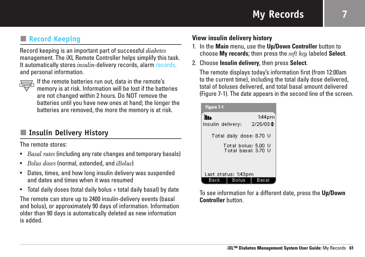 My RecordsRecord KeepingRecord keeping is an important part of successful diabetesmanagement. The iXL Remote Controller helps simplify this task.It automatically stores insulin-delivery records, alarm records,and personal information.If the remote batteries run out, data in the remote’smemory is at risk. Information will be lost if the batteriesare not changed within 2 hours. Do NOT remove thebatteries until you have new ones at hand; the longer thebatteries are removed, the more the memory is at risk.Insulin Delivery HistoryThe remote stores:•Basal rates (including any rate changes and temporary basals)•Bolus doses (normal, extended, and iBolus)•Dates, times, and how long insulin delivery was suspendedand dates and times when it was resumed•Total daily doses (total daily bolus + total daily basal) by dateThe remote can store up to 2400 insulin-delivery events (basaland bolus), or approximately 90 days of information. Informationolder than 90 days is automatically deleted as new informationis added.View insulin delivery history1. In the Main menu, use the Up/Down Controller button tochoose My records; then press the soft key labeled Select.2. Choose Insulin delivery, then press Select.The remote displays today’s information first (from 12:00am to the current time), including the total daily dose delivered,total of boluses delivered, and total basal amount delivered(Figure 7-1). The date appears in the second line of the screen.To see information for a different date, press the Up/DownController button.iXL™ Diabetes Management System User Guide: My Records 617Figure 7-1