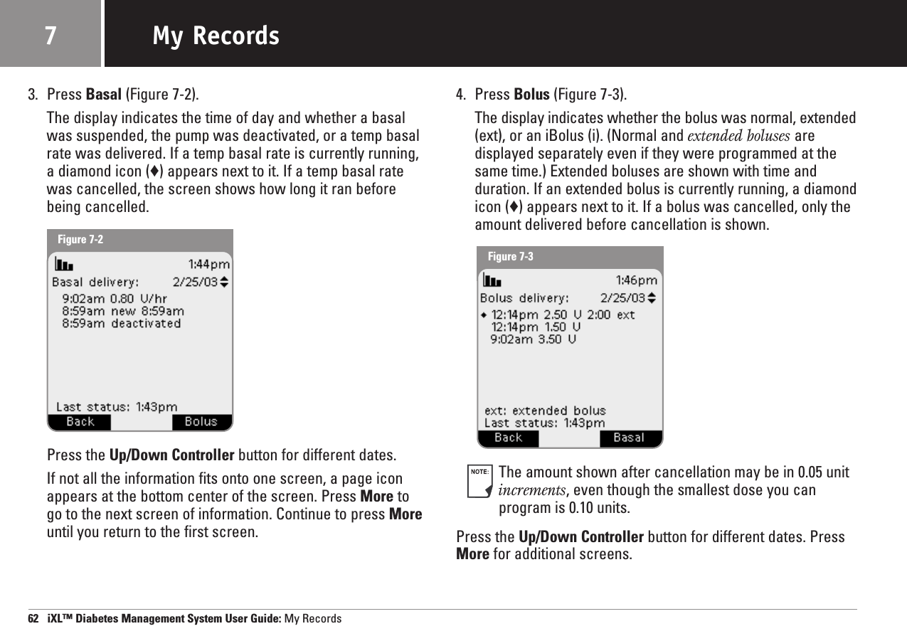3. Press Basal (Figure 7-2).The display indicates the time of day and whether a basalwas suspended, the pump was deactivated, or a temp basalrate was delivered. If a temp basal rate is currently running,a diamond icon (♦) appears next to it. If a temp basal ratewas cancelled, the screen shows how long it ran beforebeing cancelled.Press the Up/Down Controller button for different dates.If not all the information fits onto one screen, a page iconappears at the bottom center of the screen. Press More to go to the next screen of information. Continue to press Moreuntil you return to the first screen.4. Press Bolus (Figure 7-3).The display indicates whether the bolus was normal, extended(ext), or an iBolus (i). (Normal and extended boluses aredisplayed separately even if they were programmed at thesame time.) Extended boluses are shown with time andduration. If an extended bolus is currently running, a diamondicon (♦) appears next to it. If a bolus was cancelled, only theamount delivered before cancellation is shown. The amount shown after cancellation may be in 0.05 unitincrements, even though the smallest dose you canprogram is 0.10 units.Press the Up/Down Controller button for different dates. PressMore for additional screens.62   iXL™ Diabetes Management System User Guide: My RecordsMy Records7Figure 7-2Figure 7-3
