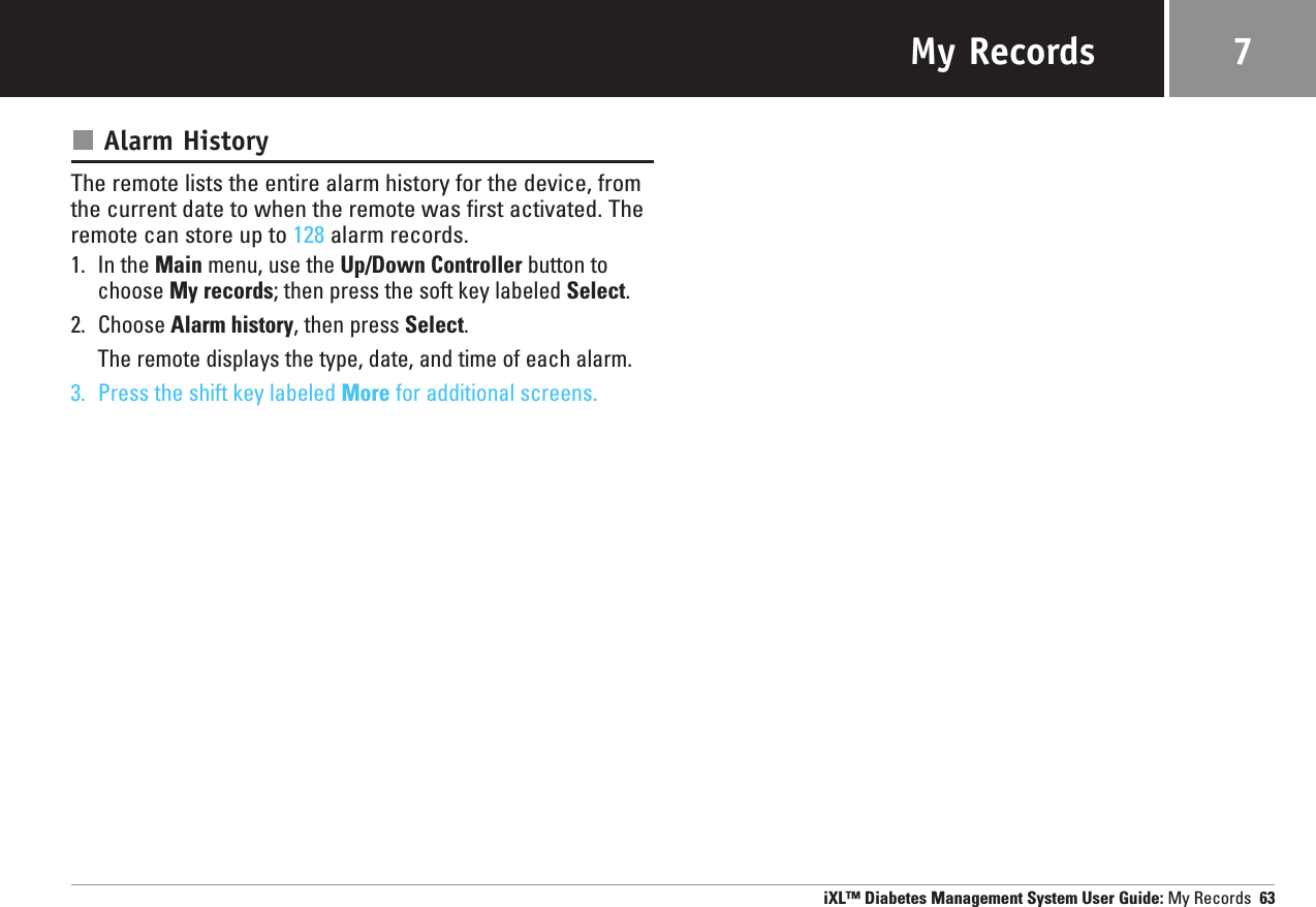 My RecordsAlarm HistoryThe remote lists the entire alarm history for the device, fromthe current date to when the remote was first activated. Theremote can store up to 128 alarm records.1. In the Main menu, use the Up/Down Controller button tochoose My records; then press the soft key labeled Select.2. Choose Alarm history, then press Select.The remote displays the type, date, and time of each alarm.3. Press the shift key labeled More for additional screens.iXL™ Diabetes Management System User Guide: My Records 637