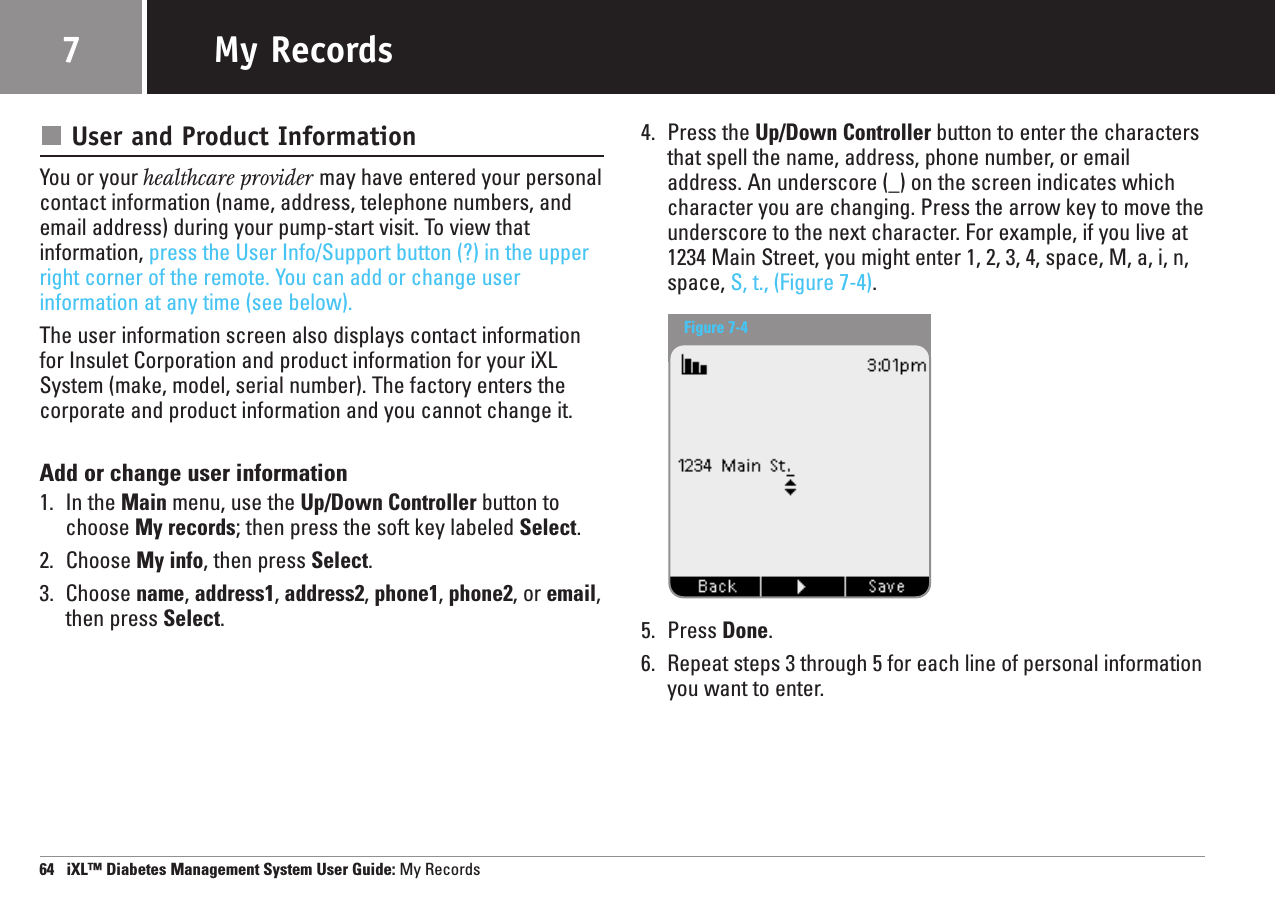 User and Product InformationYou or your healthcare provider may have entered your personalcontact information (name, address, telephone numbers, andemail address) during your pump-start visit. To view that information, press the User Info/Support button (?) in the upperright corner of the remote. You can add or change user information at any time (see below).The user information screen also displays contact informationfor Insulet Corporation and product information for your iXLSystem (make, model, serial number). The factory enters thecorporate and product information and you cannot change it.Add or change user information1. In the Main menu, use the Up/Down Controller button tochoose My records; then press the soft key labeled Select.2. Choose My info, then press Select.3. Choose name, address1, address2,phone1, phone2, or email,then press Select.4. Press the Up/Down Controller button to enter the charactersthat spell the name, address, phone number, or emailaddress. An underscore (_) on the screen indicates whichcharacter you are changing. Press the arrow key to move theunderscore to the next character. For example, if you live at1234 Main Street, you might enter 1, 2, 3, 4, space, M, a, i, n,space, S, t., (Figure 7-4).5. Press Done.6. Repeat steps 3 through 5 for each line of personal informationyou want to enter.64   iXL™ Diabetes Management System User Guide: My RecordsMy Records7Figure 7-4