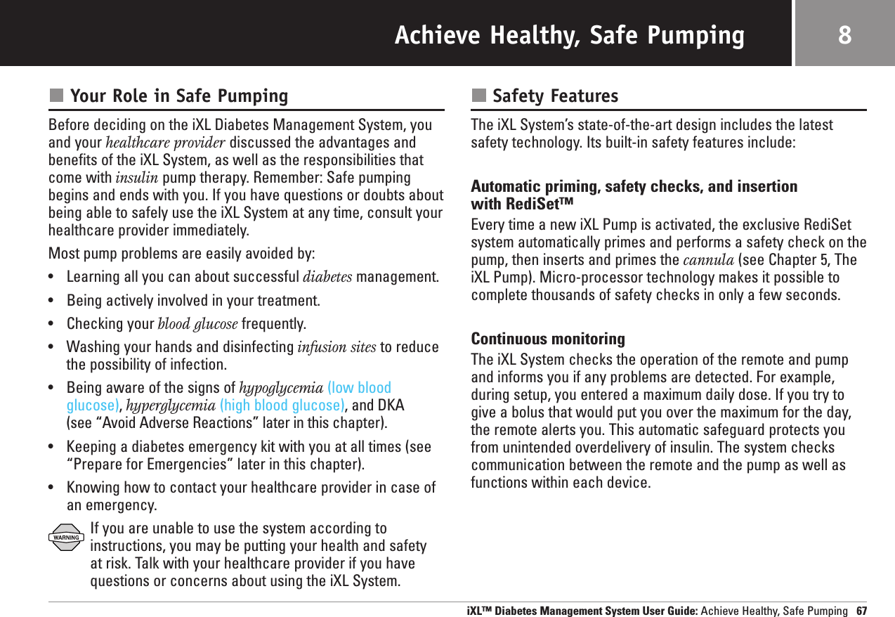 Achieve Healthy, Safe PumpingYour Role in Safe PumpingBefore deciding on the iXL Diabetes Management System, youand your healthcare provider discussed the advantages andbenefits of the iXL System, as well as the responsibilities thatcome with insulin pump therapy. Remember: Safe pumpingbegins and ends with you. If you have questions or doubts aboutbeing able to safely use the iXL System at any time, consult yourhealthcare provider immediately.Most pump problems are easily avoided by:•Learning all you can about successful diabetes management.•Being actively involved in your treatment.•Checking your blood glucose frequently.•Washing your hands and disinfecting infusion sites to reducethe possibility of infection.•Being aware of the signs of hypoglycemia (low bloodglucose), hyperglycemia (high blood glucose), and DKA (see “Avoid Adverse Reactions” later in this chapter).•Keeping a diabetes emergency kit with you at all times (see“Prepare for Emergencies” later in this chapter).•Knowing how to contact your healthcare provider in case of an emergency.If you are unable to use the system according to instructions, you may be putting your health and safety at risk. Talk with your healthcare provider if you havequestions or concerns about using the iXL System.Safety FeaturesThe iXL System’s state-of-the-art design includes the latestsafety technology. Its built-in safety features include:Automatic priming, safety checks, and insertion with RediSet™Every time a new iXL Pump is activated, the exclusive RediSetsystem automatically primes and performs a safety check on thepump, then inserts and primes the cannula (see Chapter 5, TheiXL Pump). Micro-processor technology makes it possible tocomplete thousands of safety checks in only a few seconds. Continuous monitoringThe iXL System checks the operation of the remote and pumpand informs you if any problems are detected. For example,during setup, you entered a maximum daily dose. If you try togive a bolus that would put you over the maximum for the day,the remote alerts you. This automatic safeguard protects youfrom unintended overdelivery of insulin. The system checkscommunication between the remote and the pump as well asfunctions within each device.iXL™ Diabetes Management System User Guide: Achieve Healthy, Safe Pumping 678