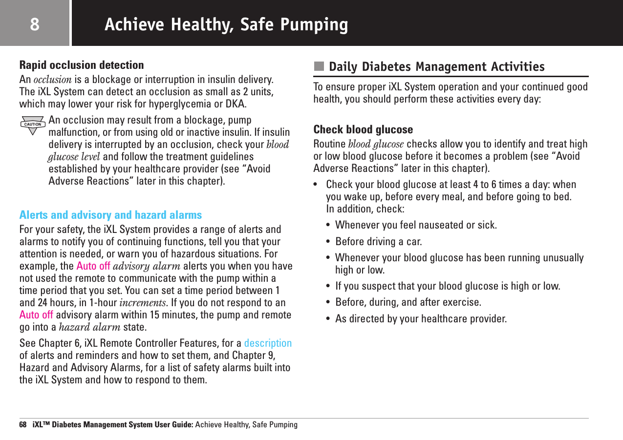 Rapid occlusion detectionAn occlusion is a blockage or interruption in insulin delivery. The iXL System can detect an occlusion as small as 2 units,which may lower your risk for hyperglycemia or DKA.An occlusion may result from a blockage, pump malfunction, or from using old or inactive insulin. If insulindelivery is interrupted by an occlusion, check your bloodglucose level and follow the treatment guidelines established by your healthcare provider (see “AvoidAdverse Reactions” later in this chapter).Alerts and advisory and hazard alarmsFor your safety, the iXL System provides a range of alerts andalarms to notify you of continuing functions, tell you that yourattention is needed, or warn you of hazardous situations. Forexample, the Auto off advisory alarm alerts you when you havenot used the remote to communicate with the pump within atime period that you set. You can set a time period between 1and 24 hours, in 1-hour increments. If you do not respond to anAuto off advisory alarm within 15 minutes, the pump and remotego into a hazard alarm state.See Chapter 6, iXL Remote Controller Features, for a descriptionof alerts and reminders and how to set them, and Chapter 9,Hazard and Advisory Alarms, for a list of safety alarms built intothe iXL System and how to respond to them.Daily Diabetes Management ActivitiesTo ensure proper iXL System operation and your continued goodhealth, you should perform these activities every day:Check blood glucoseRoutine blood glucose checks allow you to identify and treat highor low blood glucose before it becomes a problem (see “AvoidAdverse Reactions” later in this chapter).•Check your blood glucose at least 4 to 6 times a day: whenyou wake up, before every meal, and before going to bed. In addition, check:•Whenever you feel nauseated or sick.•Before driving a car.•Whenever your blood glucose has been running unusuallyhigh or low.•If you suspect that your blood glucose is high or low.•Before, during, and after exercise.•As directed by your healthcare provider.68   iXL™ Diabetes Management System User Guide: Achieve Healthy, Safe PumpingAchieve Healthy, Safe Pumping8