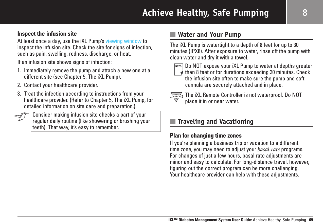 Achieve Healthy, Safe PumpingInspect the infusion siteAt least once a day, use the iXL Pump’s viewing window toinspect the infusion site. Check the site for signs of infection,such as pain, swelling, redness, discharge, or heat.If an infusion site shows signs of infection:1. Immediately remove the pump and attach a new one at adifferent site (see Chapter 5, The iXL Pump).2. Contact your healthcare provider.3. Treat the infection according to instructions from yourhealthcare provider. (Refer to Chapter 5, The iXL Pump, fordetailed information on site care and preparation.)Consider making infusion site checks a part of yourregular daily routine (like showering or brushing yourteeth). That way, it’s easy to remember.Water and Your PumpThe iXL Pump is watertight to a depth of 8 feet for up to 30minutes (IPX8). After exposure to water, rinse off the pump withclean water and dry it with a towel.Do NOT expose your iXL Pump to water at depths greaterthan 8 feet or for durations exceeding 30 minutes. Checkthe infusion site often to make sure the pump and softcannula are securely attached and in place.The iXL Remote Controller is not waterproof. Do NOTplace it in or near water.Traveling and VacationingPlan for changing time zonesIf you’re planning a business trip or vacation to a different time zone, you may need to adjust your basal rate programs. For changes of just a few hours, basal rate adjustments areminor and easy to calculate. For long-distance travel, however,figuring out the correct program can be more challenging. Your healthcare provider can help with these adjustments.iXL™ Diabetes Management System User Guide: Achieve Healthy, Safe Pumping 698