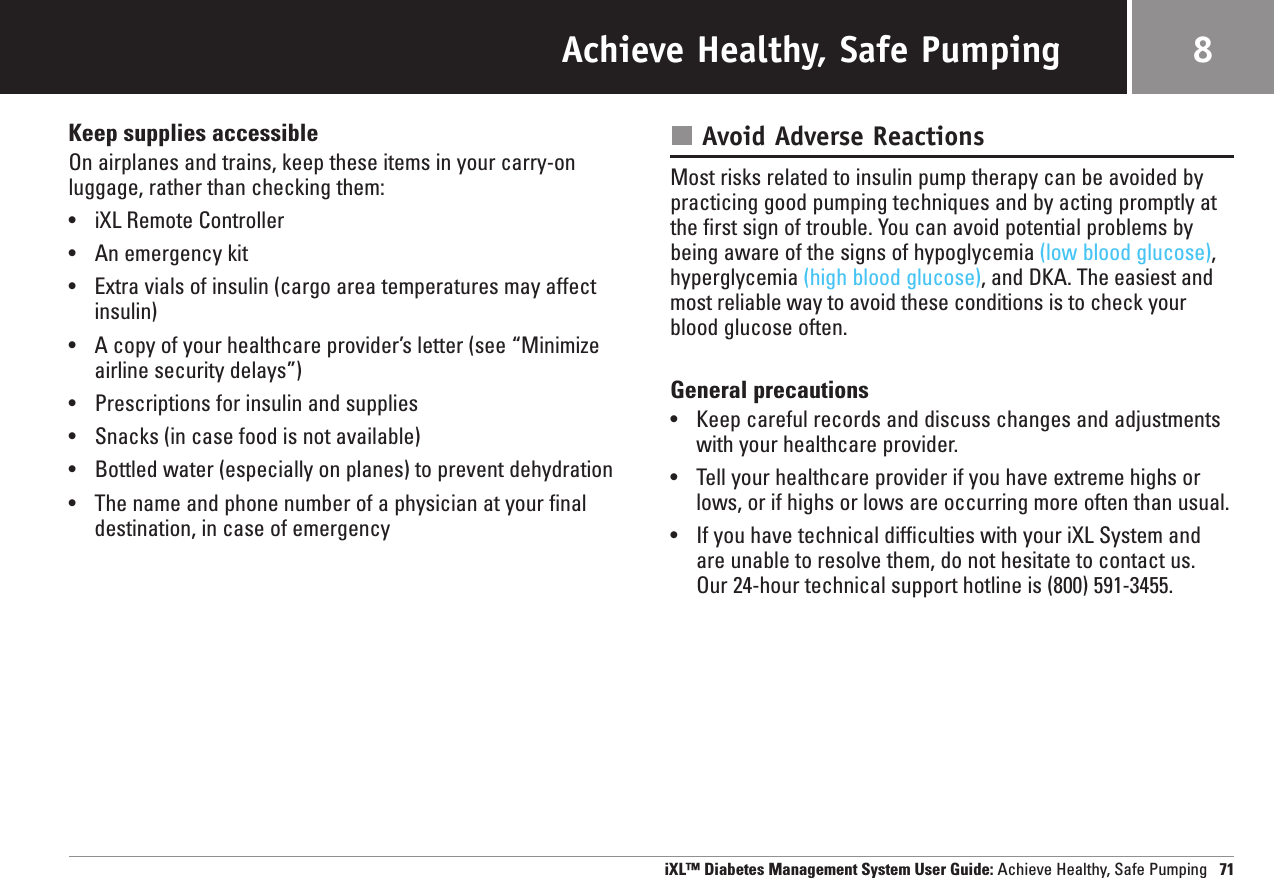 Achieve Healthy, Safe PumpingKeep supplies accessibleOn airplanes and trains, keep these items in your carry-onluggage, rather than checking them:•iXL Remote Controller•An emergency kit•Extra vials of insulin (cargo area temperatures may affectinsulin)•A copy of your healthcare provider’s letter (see “Minimizeairline security delays”)•Prescriptions for insulin and supplies•Snacks (in case food is not available)•Bottled water (especially on planes) to prevent dehydration•The name and phone number of a physician at your finaldestination, in case of emergencyAvoid Adverse ReactionsMost risks related to insulin pump therapy can be avoided bypracticing good pumping techniques and by acting promptly atthe first sign of trouble. You can avoid potential problems bybeing aware of the signs of hypoglycemia (low blood glucose),hyperglycemia (high blood glucose), and DKA. The easiest andmost reliable way to avoid these conditions is to check yourblood glucose often.General precautions•Keep careful records and discuss changes and adjustmentswith your healthcare provider.•Tell your healthcare provider if you have extreme highs orlows, or if highs or lows are occurring more often than usual.•If you have technical difficulties with your iXL System andare unable to resolve them, do not hesitate to contact us. Our 24-hour technical support hotline is (800) 591-3455.iXL™ Diabetes Management System User Guide: Achieve Healthy, Safe Pumping 718