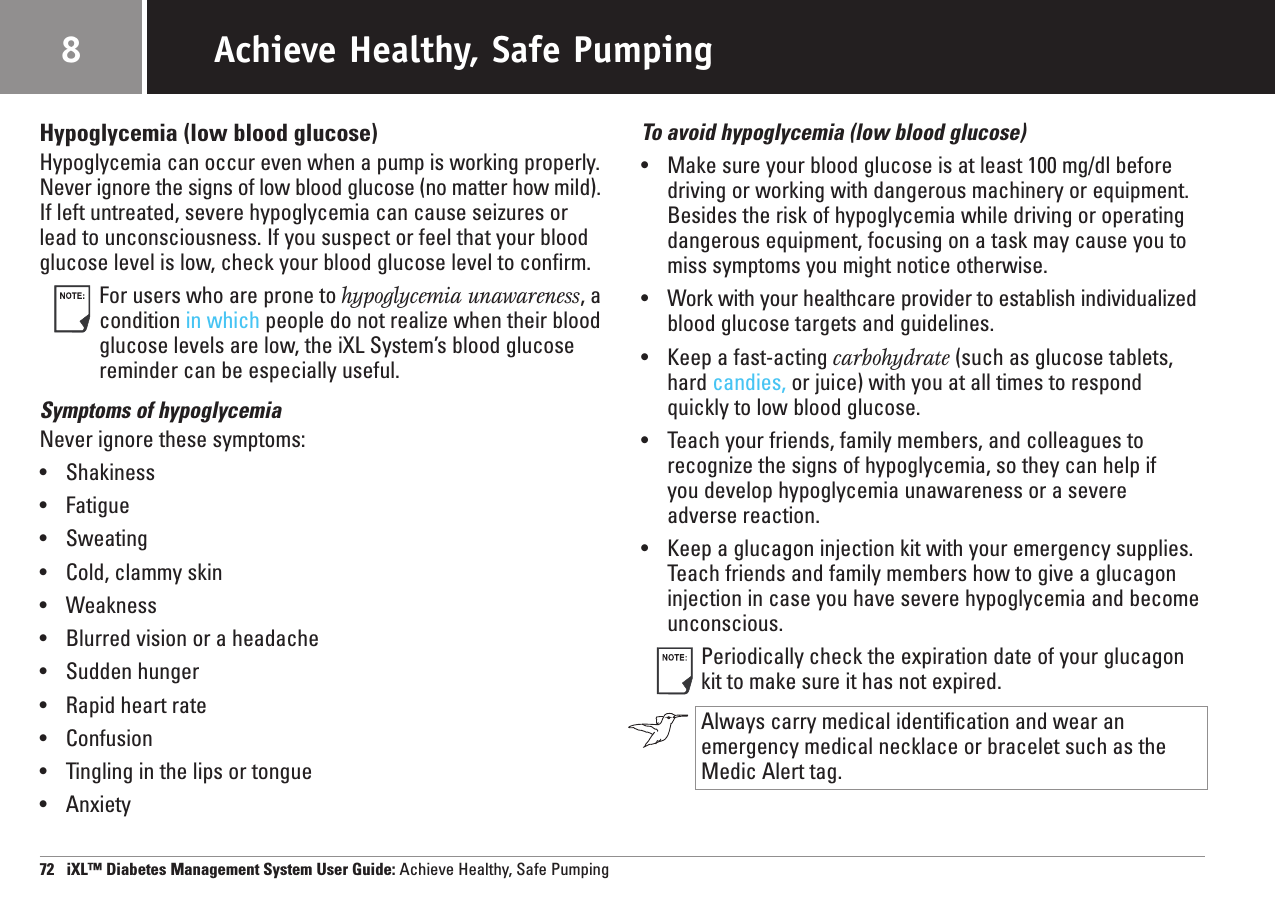 Hypoglycemia (low blood glucose)Hypoglycemia can occur even when a pump is working properly.Never ignore the signs of low blood glucose (no matter how mild).If left untreated, severe hypoglycemia can cause seizures orlead to unconsciousness. If you suspect or feel that your bloodglucose level is low, check your blood glucose level to confirm.For users who are prone to hypoglycemia unawareness, acondition in which people do not realize when their bloodglucose levels are low, the iXL System’s blood glucosereminder can be especially useful.Symptoms of hypoglycemiaNever ignore these symptoms:•Shakiness•Fatigue•Sweating•Cold, clammy skin•Weakness•Blurred vision or a headache•Sudden hunger•Rapid heart rate•Confusion•Tingling in the lips or tongue•AnxietyTo avoid hypoglycemia (low blood glucose)•Make sure your blood glucose is at least 100 mg/dl beforedriving or working with dangerous machinery or equipment.Besides the risk of hypoglycemia while driving or operatingdangerous equipment, focusing on a task may cause you tomiss symptoms you might notice otherwise.•Work with your healthcare provider to establish individualizedblood glucose targets and guidelines.•Keep a fast-acting carbohydrate (such as glucose tablets,hard candies, or juice) with you at all times to respondquickly to low blood glucose.•Teach your friends, family members, and colleagues torecognize the signs of hypoglycemia, so they can help ifyou develop hypoglycemia unawareness or a severe adverse reaction.•Keep a glucagon injection kit with your emergency supplies.Teach friends and family members how to give a glucagoninjection in case you have severe hypoglycemia and becomeunconscious.Periodically check the expiration date of your glucagonkit to make sure it has not expired.Always carry medical identification and wear anemergency medical necklace or bracelet such as theMedic Alert tag. 72   iXL™ Diabetes Management System User Guide: Achieve Healthy, Safe PumpingAchieve Healthy, Safe Pumping8