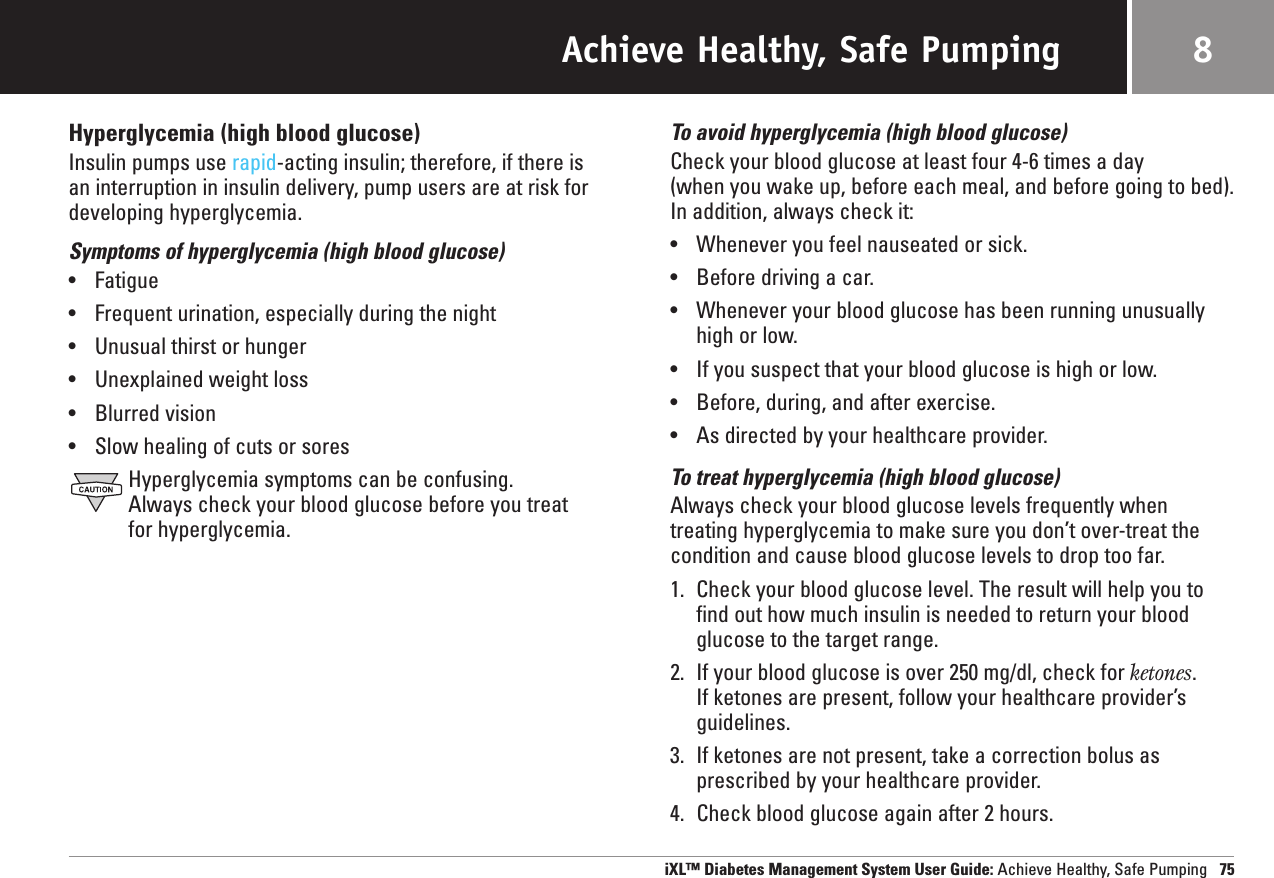 Achieve Healthy, Safe PumpingHyperglycemia (high blood glucose)Insulin pumps use rapid-acting insulin; therefore, if there is an interruption in insulin delivery, pump users are at risk fordeveloping hyperglycemia.Symptoms of hyperglycemia (high blood glucose)•Fatigue•Frequent urination, especially during the night•Unusual thirst or hunger•Unexplained weight loss•Blurred vision•Slow healing of cuts or soresHyperglycemia symptoms can be confusing. Always check your blood glucose before you treat for hyperglycemia.To avoid hyperglycemia (high blood glucose)Check your blood glucose at least four 4-6 times a day (when you wake up, before each meal, and before going to bed).In addition, always check it:•Whenever you feel nauseated or sick.•Before driving a car.•Whenever your blood glucose has been running unusuallyhigh or low.•If you suspect that your blood glucose is high or low.•Before, during, and after exercise.•As directed by your healthcare provider.To treat hyperglycemia (high blood glucose)Always check your blood glucose levels frequently when treating hyperglycemia to make sure you don’t over-treat thecondition and cause blood glucose levels to drop too far.1. Check your blood glucose level. The result will help you tofind out how much insulin is needed to return your bloodglucose to the target range.2. If your blood glucose is over 250 mg/dl, check for ketones. If ketones are present, follow your healthcare provider’sguidelines.3. If ketones are not present, take a correction bolus asprescribed by your healthcare provider.4. Check blood glucose again after 2 hours.iXL™ Diabetes Management System User Guide: Achieve Healthy, Safe Pumping 758