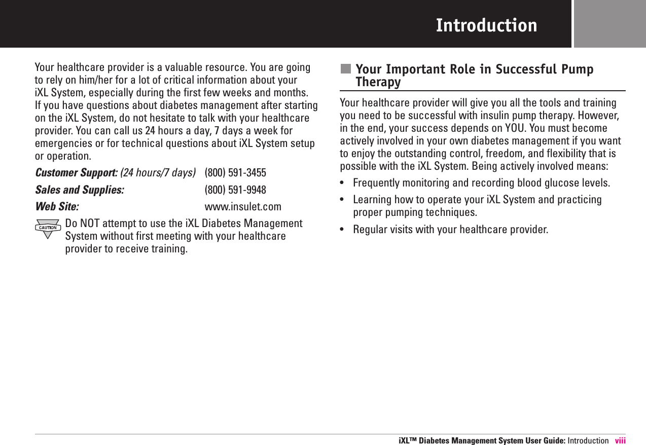 IntroductionYour healthcare provider is a valuable resource. You are goingto rely on him/her for a lot of critical information about your iXL System, especially during the first few weeks and months. If you have questions about diabetes management after startingon the iXL System, do not hesitate to talk with your healthcareprovider. You can call us 24 hours a day, 7 days a week foremergencies or for technical questions about iXL System setupor operation.Customer Support: (24 hours/7 days) (800) 591-3455Sales and Supplies: (800) 591-9948Web Site: www.insulet.comDo NOT attempt to use the iXL Diabetes ManagementSystem without first meeting with your healthcareprovider to receive training. Your Important Role in Successful PumpTherapyYour healthcare provider will give you all the tools and trainingyou need to be successful with insulin pump therapy. However,in the end, your success depends on YOU. You must becomeactively involved in your own diabetes management if you wantto enjoy the outstanding control, freedom, and flexibility that ispossible with the iXL System. Being actively involved means:•Frequently monitoring and recording blood glucose levels.•Learning how to operate your iXL System and practicingproper pumping techniques.•Regular visits with your healthcare provider.iXL™ Diabetes Management System User Guide: Introduction viii