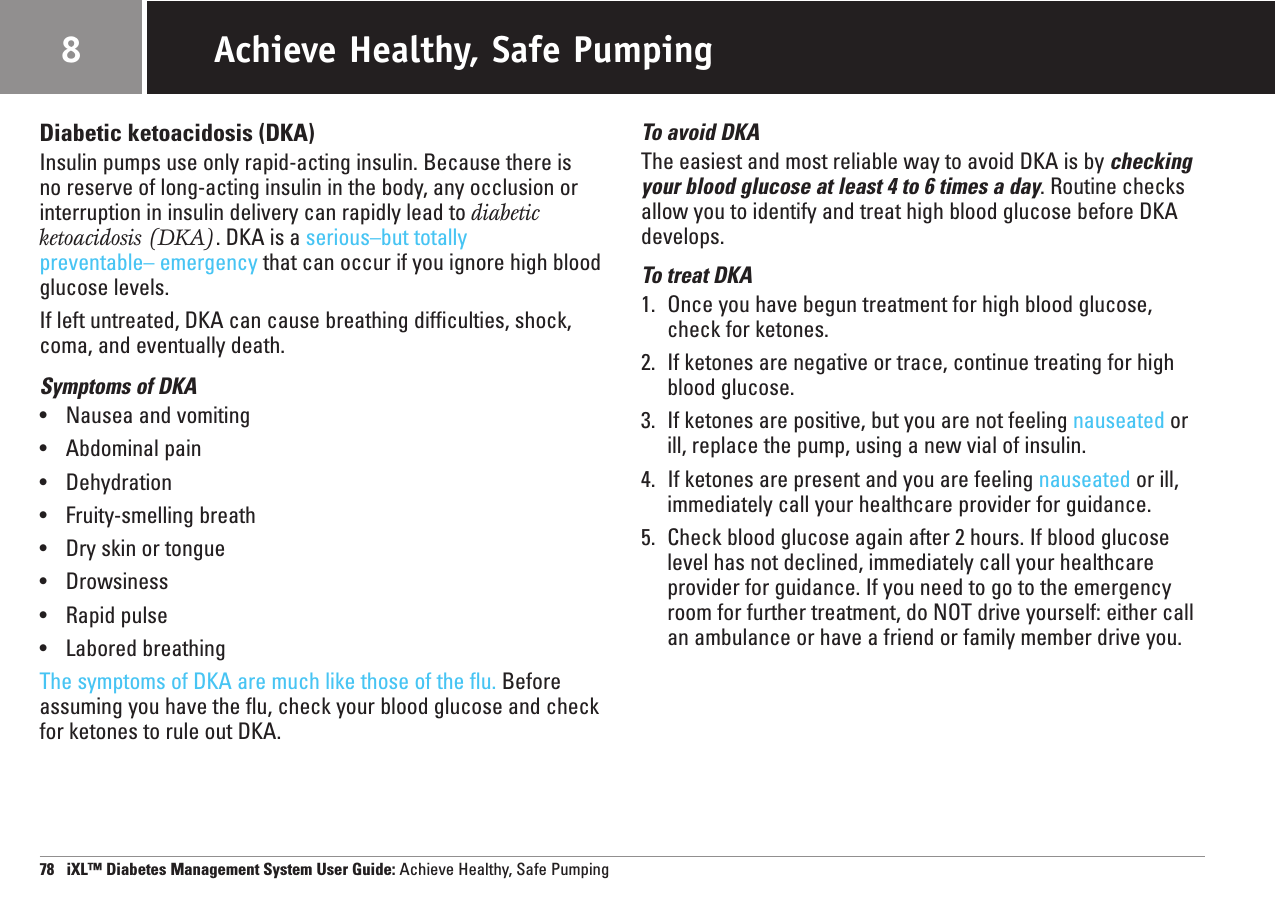 Diabetic ketoacidosis (DKA)Insulin pumps use only rapid-acting insulin. Because there is no reserve of long-acting insulin in the body, any occlusion orinterruption in insulin delivery can rapidly lead to diabeticketoacidosis (DKA). DKA is a serious–but totally preventable– emergency that can occur if you ignore high bloodglucose levels.If left untreated, DKA can cause breathing difficulties, shock,coma, and eventually death.Symptoms of DKA•Nausea and vomiting•Abdominal pain•Dehydration•Fruity-smelling breath•Dry skin or tongue•Drowsiness•Rapid pulse•Labored breathingThe symptoms of DKA are much like those of the flu. Beforeassuming you have the flu, check your blood glucose and checkfor ketones to rule out DKA.To avoid DKAThe easiest and most reliable way to avoid DKA is by checkingyour blood glucose at least 4 to 6 times a day. Routine checksallow you to identify and treat high blood glucose before DKAdevelops.To treat DKA1. Once you have begun treatment for high blood glucose,check for ketones.2. If ketones are negative or trace, continue treating for highblood glucose.3. If ketones are positive, but you are not feeling nauseated orill, replace the pump, using a new vial of insulin.4. If ketones are present and you are feeling nauseated or ill, immediately call your healthcare provider for guidance.5. Check blood glucose again after 2 hours. If blood glucoselevel has not declined, immediately call your healthcareprovider for guidance. If you need to go to the emergencyroom for further treatment, do NOT drive yourself: either callan ambulance or have a friend or family member drive you.78   iXL™ Diabetes Management System User Guide: Achieve Healthy, Safe PumpingAchieve Healthy, Safe Pumping8