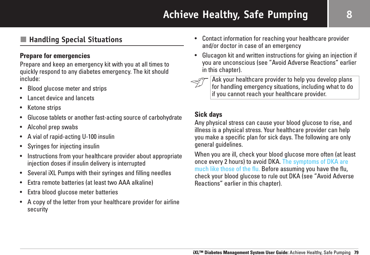 Achieve Healthy, Safe PumpingHandling Special SituationsPrepare for emergenciesPrepare and keep an emergency kit with you at all times toquickly respond to any diabetes emergency. The kit shouldinclude:•Blood glucose meter and strips•Lancet device and lancets•Ketone strips•Glucose tablets or another fast-acting source of carbohydrate•Alcohol prep swabs•A vial of rapid-acting U-100 insulin•Syringes for injecting insulin•Instructions from your healthcare provider about appropriate injection doses if insulin delivery is interrupted•Several iXL Pumps with their syringes and filling needles•Extra remote batteries (at least two AAA alkaline)•Extra blood glucose meter batteries•A copy of the letter from your healthcare provider for airlinesecurity•Contact information for reaching your healthcare providerand/or doctor in case of an emergency•Glucagon kit and written instructions for giving an injection ifyou are unconscious (see ”Avoid Adverse Reactions” earlierin this chapter).Ask your healthcare provider to help you develop plansfor handling emergency situations, including what to do if you cannot reach your healthcare provider.Sick daysAny physical stress can cause your blood glucose to rise, andillness is a physical stress. Your healthcare provider can helpyou make a specific plan for sick days. The following are onlygeneral guidelines.When you are ill, check your blood glucose more often (at leastonce every 2 hours) to avoid DKA. The symptoms of DKA aremuch like those of the flu. Before assuming you have the flu,check your blood glucose to rule out DKA (see ”Avoid AdverseReactions” earlier in this chapter).iXL™ Diabetes Management System User Guide: Achieve Healthy, Safe Pumping 798