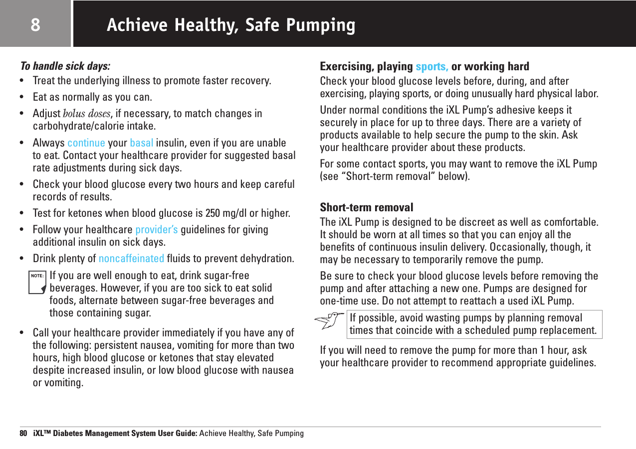 To handle sick days:•Treat the underlying illness to promote faster recovery.•Eat as normally as you can.•Adjust bolus doses, if necessary, to match changes in carbohydrate/calorie intake.•Always continue your basal insulin, even if you are unable to eat. Contact your healthcare provider for suggested basalrate adjustments during sick days.•Check your blood glucose every two hours and keep carefulrecords of results.•Test for ketones when blood glucose is 250 mg/dl or higher.•  Follow your healthcare provider’sguidelines for givingadditional insulin on sick days.•Drink plenty of noncaffeinated fluids to prevent dehydration.If you are well enough to eat, drink sugar-free beverages. However, if you are too sick to eat solidfoods, alternate between sugar-free beverages and those containing sugar.•Call your healthcare provider immediately if you have any ofthe following: persistent nausea, vomiting for more than twohours, high blood glucose or ketones that stay elevateddespite increased insulin, or low blood glucose with nauseaor vomiting.Exercising, playing sports, or working hardCheck your blood glucose levels before, during, and afterexercising, playing sports, or doing unusually hard physical labor.Under normal conditions the iXL Pump’s adhesive keeps itsecurely in place for up to three days. There are a variety ofproducts available to help secure the pump to the skin. Ask your healthcare provider about these products.For some contact sports, you may want to remove the iXL Pump(see “Short-term removal” below).Short-term removalThe iXL Pump is designed to be discreet as well as comfortable.It should be worn at all times so that you can enjoy all thebenefits of continuous insulin delivery. Occasionally, though, itmay be necessary to temporarily remove the pump.Be sure to check your blood glucose levels before removing thepump and after attaching a new one. Pumps are designed forone-time use. Do not attempt to reattach a used iXL Pump.If possible, avoid wasting pumps by planning removaltimes that coincide with a scheduled pump replacement.If you will need to remove the pump for more than 1 hour, askyour healthcare provider to recommend appropriate guidelines.80   iXL™ Diabetes Management System User Guide: Achieve Healthy, Safe PumpingAchieve Healthy, Safe Pumping8