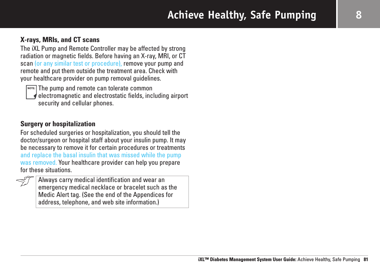 Achieve Healthy, Safe PumpingX-rays, MRIs, and CT scansThe iXL Pump and Remote Controller may be affected by strong radiation or magnetic fields. Before having an X-ray, MRI, or CTscan (or any similar test or procedure), remove your pump andremote and put them outside the treatment area. Check withyour healthcare provider on pump removal guidelines.The pump and remote can tolerate common electromagnetic and electrostatic fields, including airportsecurity and cellular phones.Surgery or hospitalizationFor scheduled surgeries or hospitalization, you should tell thedoctor/surgeon or hospital staff about your insulin pump. It maybe necessary to remove it for certain procedures or treatmentsand replace the basal insulin that was missed while the pumpwas removed. Your healthcare provider can help you preparefor these situations.Always carry medical identification and wear anemergency medical necklace or bracelet such as theMedic Alert tag. (See the end of the Appendices foraddress, telephone, and web site information.)iXL™ Diabetes Management System User Guide: Achieve Healthy, Safe Pumping 818