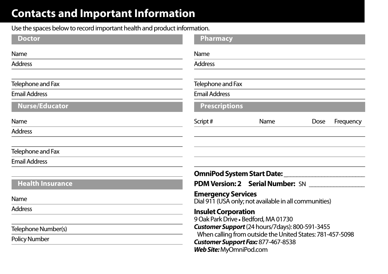 Contacts and Important InformationUse the spaces below to record important health and product information.NameAddressTelephone and FaxEmail AddressNameAddressTelephone and FaxEmail AddressNameAddressTelephone Number(s)Policy NumberNameAddressTelephone and FaxEmail AddressScript # Name Dose FrequencyOmniPod System Start Date: __________________________PDM Version: 2 Serial Number: SN __________________Emergency ServicesDial 911 (USA only; not available in all communities)Insulet Corporation9 Oak Park Drive • Bedford, MA 01730Customer Support (24 hours/7days): 800-591-3455When calling from outside the United States: 781-457-5098Customer Support Fax: 877-467-8538Web Site: MyOmniPod.comDoctorNurse/EducatorHealth InsurancePharmacyPrescriptions