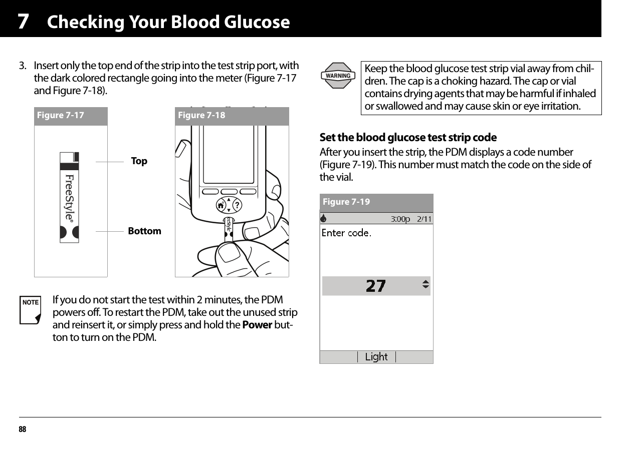Checking Your Blood Glucose8873. Insert only the top end of the strip into the test strip port, with the dark colored rectangle going into the meter (Figure 7-17 and Figure 7-18).Set the blood glucose test strip codeAfter you insert the strip, the PDM displays a code number (Figure 7-19). This number must match the code on the side of the vial.If you do not start the test within 2 minutes, the PDM powers off. To restart the PDM, take out the unused strip and reinsert it, or simply press and hold the Power but-ton to turn on the PDM.Figure 7-17 Figure 7-18Keep the blood glucose test strip vial away from chil-dren. The cap is a choking hazard. The cap or vial contains drying agents that may be harmful if inhaled or swallowed and may cause skin or eye irritation.Figure 7-19BottomTop
