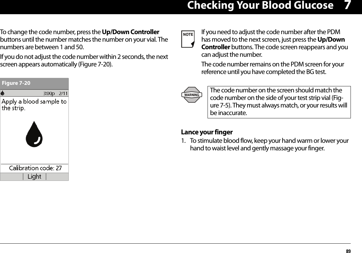 Checking Your Blood Glucose897To change the code number, press the Up/Down Controller buttons until the number matches the number on your vial. The numbers are between 1 and 50.If you do not adjust the code number within 2 seconds, the next screen appears automatically (Figure 7-20).Lance your finger1. To stimulate blood flow, keep your hand warm or lower your hand to waist level and gently massage your finger.Figure 7-20If you need to adjust the code number after the PDM has moved to the next screen, just press the Up/Down Controller buttons. The code screen reappears and you can adjust the number.The code number remains on the PDM screen for your reference until you have completed the BG test.The code number on the screen should match the code number on the side of your test strip vial (Fig-ure 7-5). They must always match, or your results will be inaccurate.