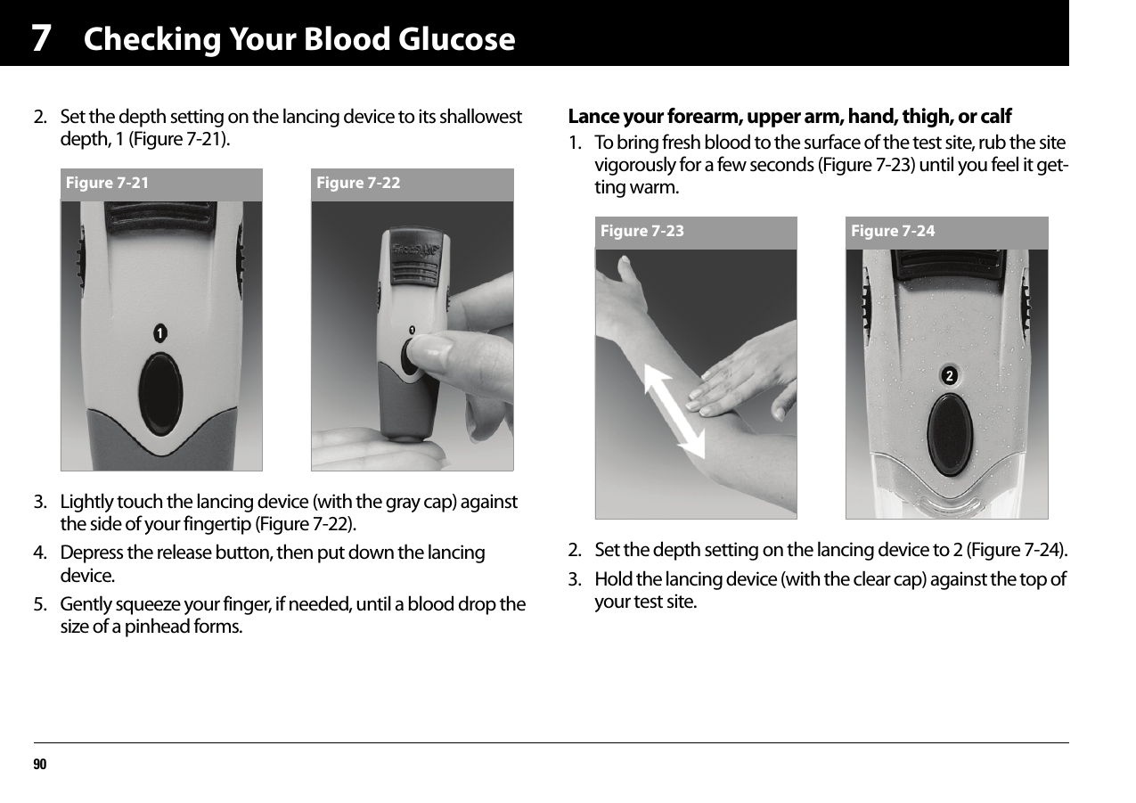 Checking Your Blood Glucose9072. Set the depth setting on the lancing device to its shallowest depth, 1 (Figure 7-21).3. Lightly touch the lancing device (with the gray cap) against the side of your fingertip (Figure 7-22).4. Depress the release button, then put down the lancing device.5. Gently squeeze your finger, if needed, until a blood drop the size of a pinhead forms.Lance your forearm, upper arm, hand, thigh, or calf1. To bring fresh blood to the surface of the test site, rub the site vigorously for a few seconds (Figure 7-23) until you feel it get-ting warm.2. Set the depth setting on the lancing device to 2 (Figure 7-24).3. Hold the lancing device (with the clear cap) against the top of your test site.Figure 7-21 Figure 7-22Figure 7-23 Figure 7-24