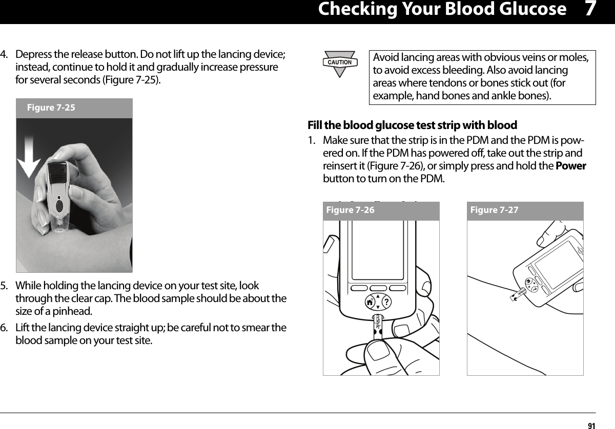 Checking Your Blood Glucose9174. Depress the release button. Do not lift up the lancing device; instead, continue to hold it and gradually increase pressure for several seconds (Figure 7-25).5. While holding the lancing device on your test site, look through the clear cap. The blood sample should be about the size of a pinhead.6. Lift the lancing device straight up; be careful not to smear the blood sample on your test site.Fill the blood glucose test strip with blood1. Make sure that the strip is in the PDM and the PDM is pow-ered on. If the PDM has powered off, take out the strip and reinsert it (Figure 7-26), or simply press and hold the Power button to turn on the PDM.Figure 7-25Avoid lancing areas with obvious veins or moles, to avoid excess bleeding. Also avoid lancing areas where tendons or bones stick out (for example, hand bones and ankle bones).Figure 7-26 Figure 7-27