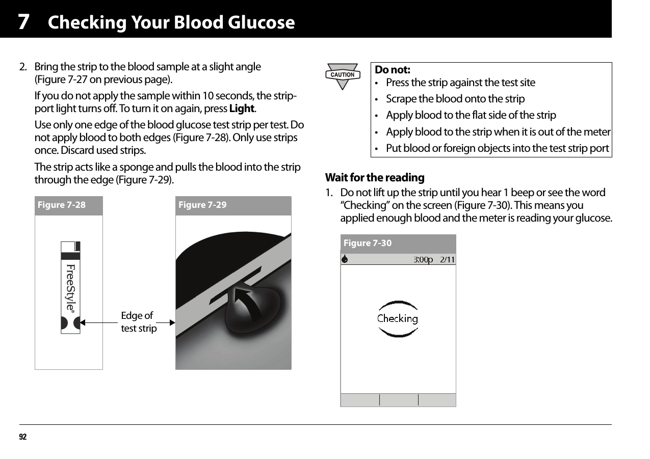 Checking Your Blood Glucose9272. Bring the strip to the blood sample at a slight angle (Figure 7-27 on previous page).If you do not apply the sample within 10 seconds, the strip-port light turns off. To turn it on again, press Light.Use only one edge of the blood glucose test strip per test. Do not apply blood to both edges (Figure 7-28). Only use strips once. Discard used strips.The strip acts like a sponge and pulls the blood into the strip through the edge (Figure 7-29). Wait for the reading1. Do not lift up the strip until you hear 1 beep or see the word “Checking” on the screen (Figure 7-30). This means you applied enough blood and the meter is reading your glucose.Figure 7-28 Figure 7-29Do not:• Press the strip against the test site• Scrape the blood onto the strip• Apply blood to the flat side of the strip• Apply blood to the strip when it is out of the meter• Put blood or foreign objects into the test strip portFigure 7-30Edge of test strip