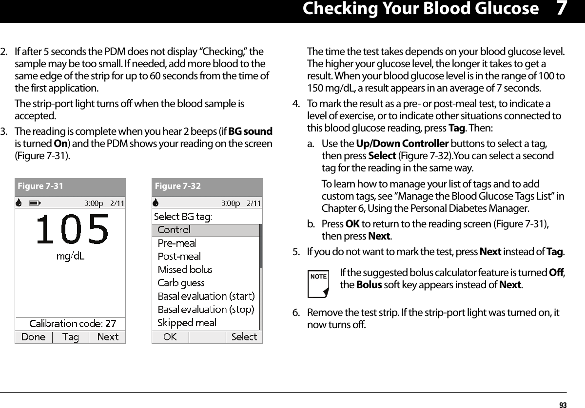 Checking Your Blood Glucose9372. If after 5 seconds the PDM does not display “Checking,” the sample may be too small. If needed, add more blood to the same edge of the strip for up to 60 seconds from the time of the first application.The strip-port light turns off when the blood sample is accepted.3. The reading is complete when you hear 2 beeps (if BG sound is turned On) and the PDM shows your reading on the screen (Figure 7-31).The time the test takes depends on your blood glucose level. The higher your glucose level, the longer it takes to get a result. When your blood glucose level is in the range of 100 to 150 mg/dL, a result appears in an average of 7 seconds.4. To mark the result as a pre- or post-meal test, to indicate a level of exercise, or to indicate other situations connected to this blood glucose reading, press Tag. Then:a. Use the Up/Down Controller buttons to select a tag, then press Select (Figure 7-32).You can select a second tag for the reading in the same way.To learn how to manage your list of tags and to add custom tags, see ”Manage the Blood Glucose Tags List” in Chapter 6, Using the Personal Diabetes Manager.b. Press OK to return to the reading screen (Figure 7-31), then press Next.5. If you do not want to mark the test, press Next instead of Tag.6. Remove the test strip. If the strip-port light was turned on, it now turns off.Figure 7-31 Figure 7-32If the suggested bolus calculator feature is turned Off, the Bolus soft key appears instead of Next.
