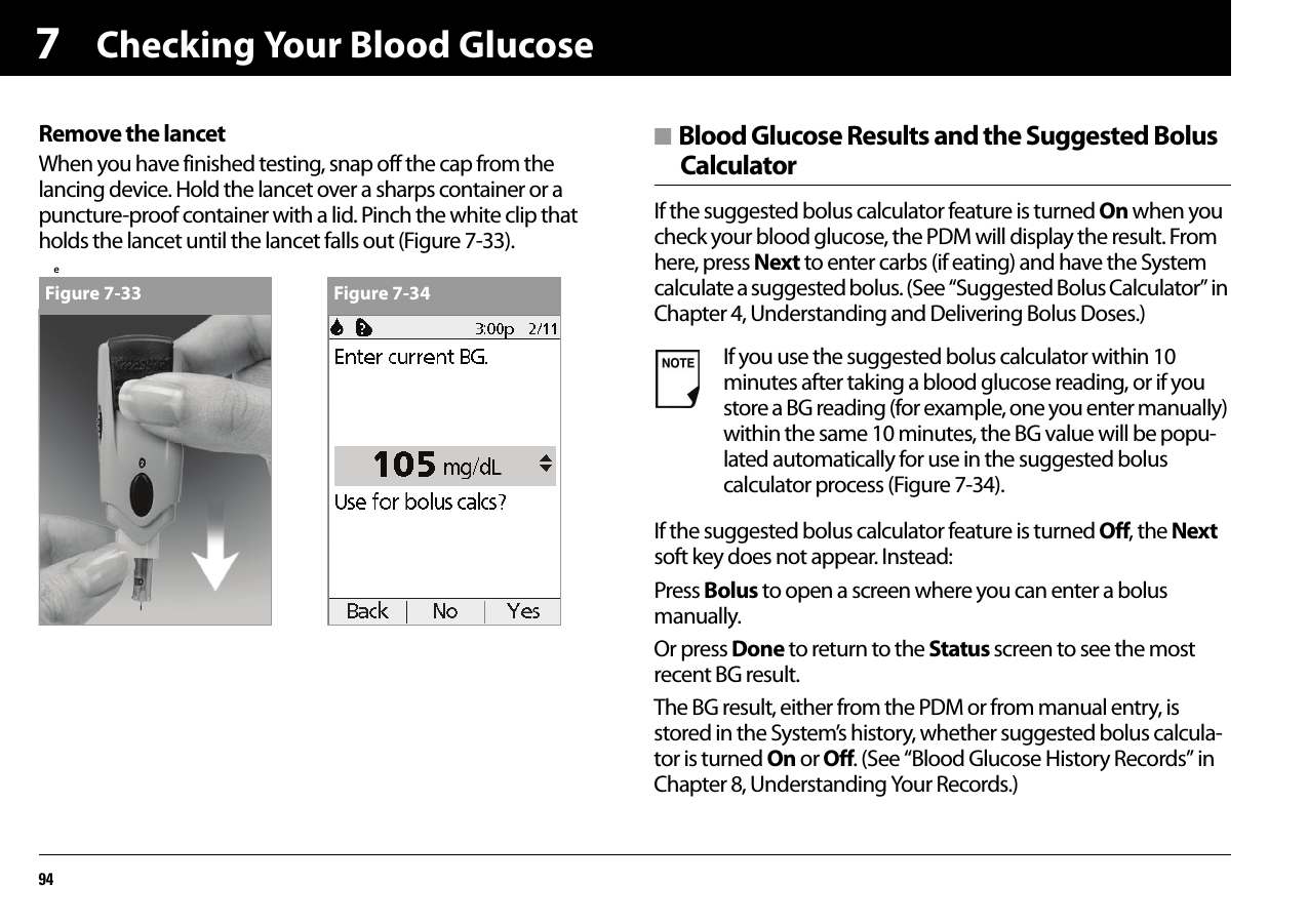 Checking Your Blood Glucose947Remove the lancetWhen you have finished testing, snap off the cap from the lancing device. Hold the lancet over a sharps container or a puncture-proof container with a lid. Pinch the white clip that holds the lancet until the lancet falls out (Figure 7-33).e■ Blood Glucose Results and the Suggested Bolus CalculatorIf the suggested bolus calculator feature is turned On when you check your blood glucose, the PDM will display the result. From here, press Next to enter carbs (if eating) and have the System calculate a suggested bolus. (See “Suggested Bolus Calculator” in Chapter 4, Understanding and Delivering Bolus Doses.)If the suggested bolus calculator feature is turned Off, the Next soft key does not appear. Instead:Press Bolus to open a screen where you can enter a bolus manually.Or press Done to return to the Status screen to see the most recent BG result.The BG result, either from the PDM or from manual entry, is stored in the System’s history, whether suggested bolus calcula-tor is turned On or Off. (See “Blood Glucose History Records” in Chapter 8, Understanding Your Records.)Figure 7-33 Figure 7-34If you use the suggested bolus calculator within 10 minutes after taking a blood glucose reading, or if you store a BG reading (for example, one you enter manually) within the same 10 minutes, the BG value will be popu-lated automatically for use in the suggested bolus calculator process (Figure 7-34).