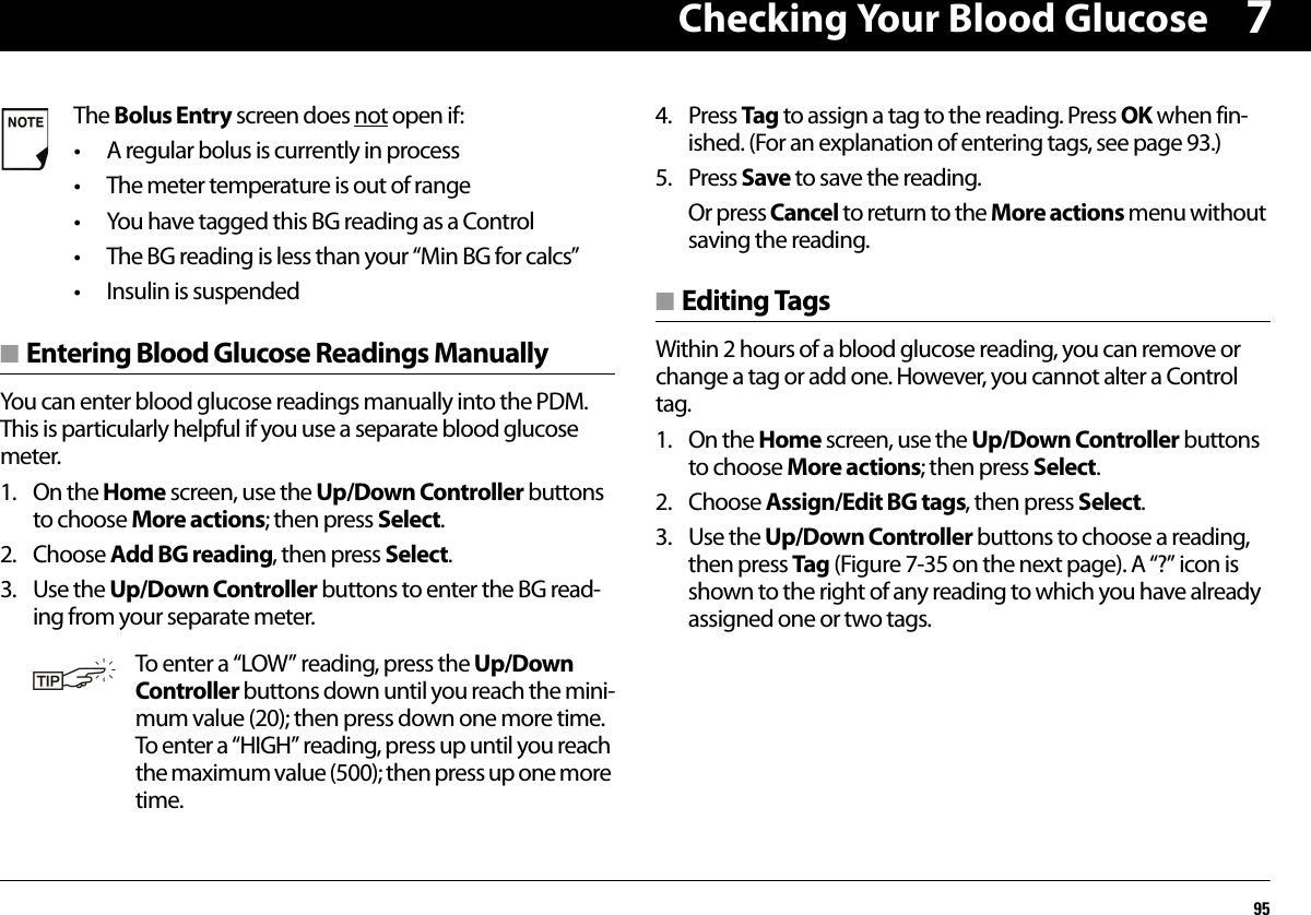 Checking Your Blood Glucose957■ Entering Blood Glucose Readings ManuallyYou can enter blood glucose readings manually into the PDM. This is particularly helpful if you use a separate blood glucose meter.1. On the Home screen, use the Up/Down Controller buttons to choose More actions; then press Select.2. Choose Add BG reading, then press Select.3. Use the Up/Down Controller buttons to enter the BG read-ing from your separate meter.4. Press Tag to assign a tag to the reading. Press OK when fin-ished. (For an explanation of entering tags, see page 93.)5. Press Save to save the reading.Or press Cancel to return to the More actions menu without saving the reading.■ Editing TagsWithin 2 hours of a blood glucose reading, you can remove or change a tag or add one. However, you cannot alter a Control tag.1. On the Home screen, use the Up/Down Controller buttons to choose More actions; then press Select.2. Choose Assign/Edit BG tags, then press Select.3. Use the Up/Down Controller buttons to choose a reading, then press Tag (Figure 7-35 on the next page). A “?” icon is shown to the right of any reading to which you have already assigned one or two tags.The Bolus Entry screen does not open if:• A regular bolus is currently in process• The meter temperature is out of range• You have tagged this BG reading as a Control• The BG reading is less than your “Min BG for calcs”• Insulin is suspendedTo enter a “LOW” reading, press the Up/Down Controller buttons down until you reach the mini-mum value (20); then press down one more time. To enter a “HIGH” reading, press up until you reach the maximum value (500); then press up one more time.
