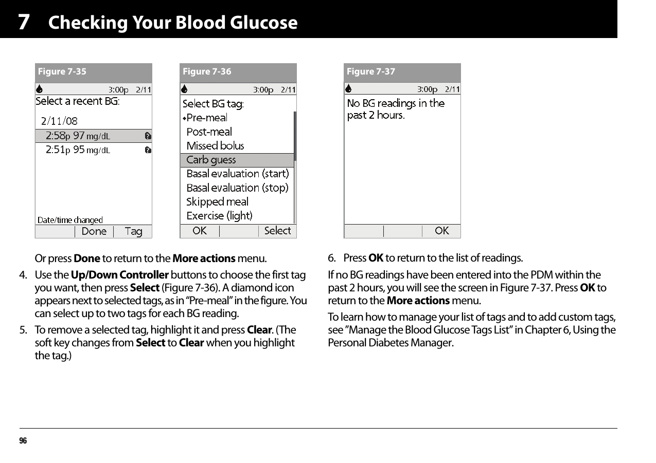 Checking Your Blood Glucose967Or press Done to return to the More actions menu.4. Use the Up/Down Controller buttons to choose the first tag you want, then press Select (Figure 7-36). A diamond icon appears next to selected tags, as in “Pre-meal” in the figure. You can select up to two tags for each BG reading. 5. To remove a selected tag, highlight it and press Clear. (The soft key changes from Select to Clear when you highlight the tag.)6. Press OK to return to the list of readings.If no BG readings have been entered into the PDM within the past 2 hours, you will see the screen in Figure 7-37. Press OK to return to the More actions menu.To learn how to manage your list of tags and to add custom tags, see ”Manage the Blood Glucose Tags List” in Chapter 6, Using the Personal Diabetes Manager.Figure 7-35 Figure 7-36 Figure 7-37