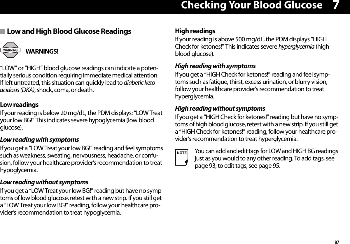 Checking Your Blood Glucose977■ Low and High Blood Glucose ReadingsWARNINGS! “LOW” or “HIGH” blood glucose readings can indicate a poten-tially serious condition requiring immediate medical attention. If left untreated, this situation can quickly lead to diabetic keto-acidosis (DKA), shock, coma, or death.Low readingsIf your reading is below 20 mg/dL, the PDM displays: “LOW Treat your low BG!” This indicates severe hypoglycemia (low blood glucose).Low reading with symptomsIf you get a “LOW Treat your low BG!” reading and feel symptoms such as weakness, sweating, nervousness, headache, or confu-sion, follow your healthcare provider’s recommendation to treat hypoglycemia.Low reading without symptomsIf you get a “LOW Treat your low BG!” reading but have no symp-toms of low blood glucose, retest with a new strip. If you still get a “LOW Treat your low BG!” reading, follow your healthcare pro-vider’s recommendation to treat hypoglycemia.High readingsIf your reading is above 500 mg/dL, the PDM displays “HIGH Check for ketones!” This indicates severe hyperglycemia (high blood glucose).High reading with symptomsIf you get a “HIGH Check for ketones!” reading and feel symp-toms such as fatigue, thirst, excess urination, or blurry vision, follow your healthcare provider’s recommendation to treat hyperglycemia.High reading without symptomsIf you get a “HIGH Check for ketones!” reading but have no symp-toms of high blood glucose, retest with a new strip. If you still get a “HIGH Check for ketones!” reading, follow your healthcare pro-vider’s recommendation to treat hyperglycemia.You can add and edit tags for LOW and HIGH BG readings just as you would to any other reading. To add tags, see page 93; to edit tags, see page 95.