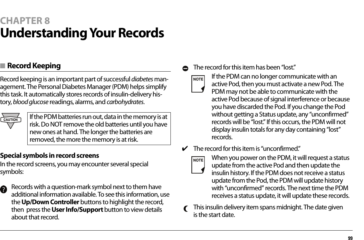 99CHAPTER 8Understanding Your Records■ Record KeepingRecord keeping is an important part of successful diabetes man-agement. The Personal Diabetes Manager (PDM) helps simplify this task. It automatically stores records of insulin-delivery his-tory, blood glucose readings, alarms, and carbohydrates.Special symbols in record screensIn the record screens, you may encounter several special symbols:If the PDM batteries run out, data in the memory is at risk. Do NOT remove the old batteries until you have new ones at hand. The longer the batteries are removed, the more the memory is at risk.Records with a question-mark symbol next to them have additional information available. To see this information, use the Up/Down Controller buttons to highlight the record, then  press the User Info/Support button to view details about that record.The record for this item has been “lost.”If the PDM can no longer communicate with an active Pod, then you must activate a new Pod. The PDM may not be able to communicate with the active Pod because of signal interference or because you have discarded the Pod. If you change the Pod without getting a Status update, any “unconfirmed” records will be “lost.” If this occurs, the PDM will not display insulin totals for any day containing “lost” records.✔The record for this item is “unconfirmed.”When you power on the PDM, it will request a status update from the active Pod and then update the insulin history. If the PDM does not receive a status update from the Pod, the PDM will update history with “unconfirmed” records. The next time the PDM receives a status update, it will update these records.This insulin delivery item spans midnight. The date given is the start date.