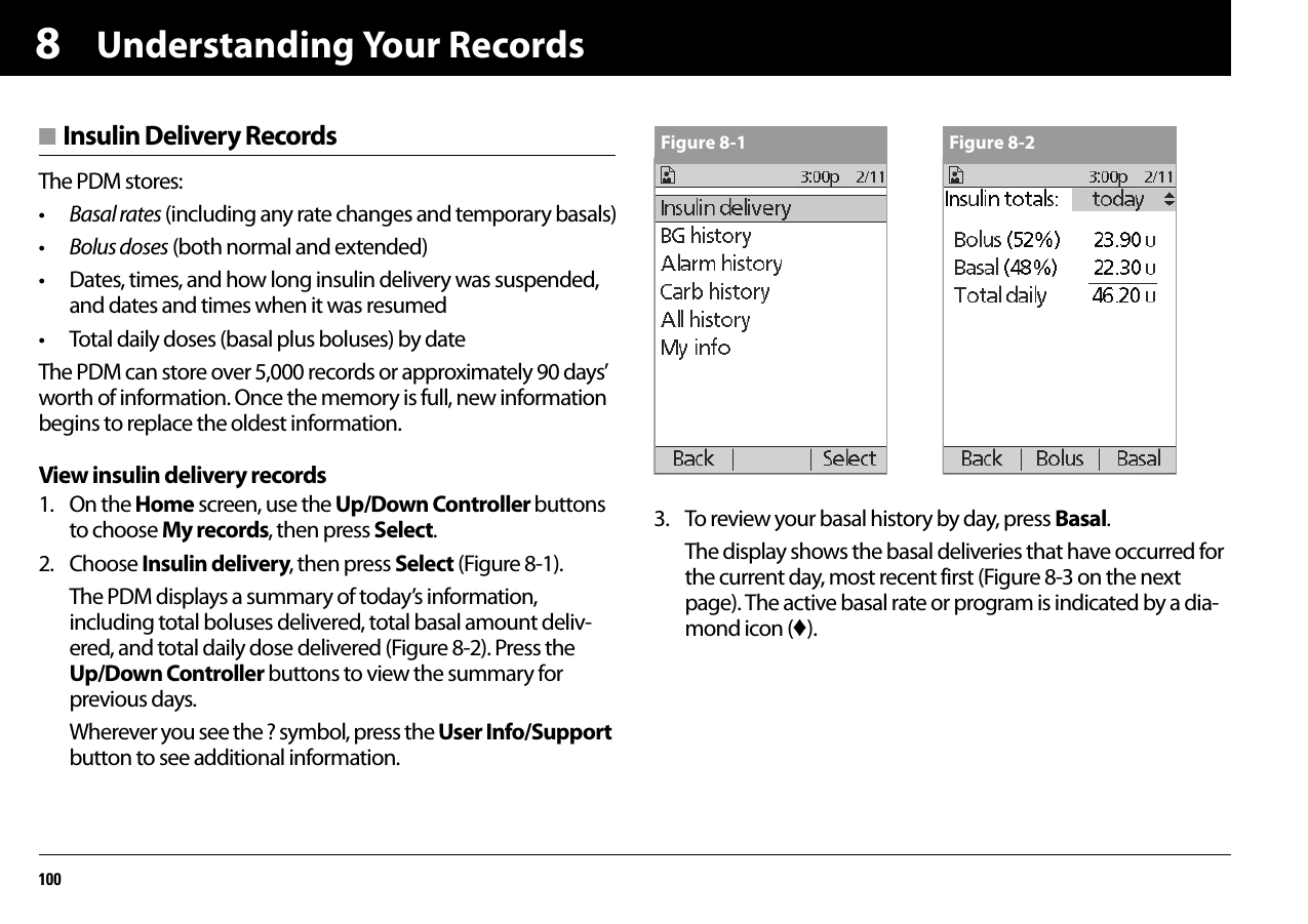 Understanding Your Records1008■ Insulin Delivery RecordsThe PDM stores:•Basal rates (including any rate changes and temporary basals)•Bolus doses (both normal and extended)• Dates, times, and how long insulin delivery was suspended, and dates and times when it was resumed• Total daily doses (basal plus boluses) by dateThe PDM can store over 5,000 records or approximately 90 days’ worth of information. Once the memory is full, new information begins to replace the oldest information.View insulin delivery records1. On the Home screen, use the Up/Down Controller buttons to choose My records, then press Select.2. Choose Insulin delivery, then press Select (Figure 8-1).The PDM displays a summary of today’s information, including total boluses delivered, total basal amount deliv-ered, and total daily dose delivered (Figure 8-2). Press the Up/Down Controller buttons to view the summary for previous days.Wherever you see the ? symbol, press the User Info/Support button to see additional information.3. To review your basal history by day, press Basal.The display shows the basal deliveries that have occurred for the current day, most recent first (Figure 8-3 on the next page). The active basal rate or program is indicated by a dia-mond icon (♦).Figure 8-1 Figure 8-2