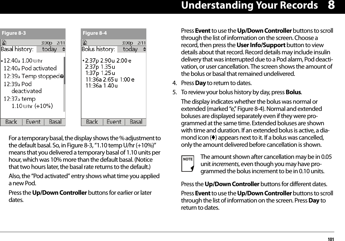 Understanding Your Records1018For a temporary basal, the display shows the % adjustment to the default basal. So, in Figure 8-3, “1.10 temp U/hr (+10%)” means that you delivered a temporary basal of 1.10 units per hour, which was 10% more than the default basal. (Notice that two hours later, the basal rate returns to the default.)Also, the “Pod activated” entry shows what time you applied a new Pod.Press the Up/Down Controller buttons for earlier or later dates.Press Event to use the Up/Down Controller buttons to scroll through the list of information on the screen. Choose a record, then press the User Info/Support button to view details about that record. Record details may include insulin delivery that was interrupted due to a Pod alarm, Pod deacti-vation, or user cancellation. The screen shows the amount of the bolus or basal that remained undelivered.4. Press Day to return to dates.5. To review your bolus history by day, press Bolus.The display indicates whether the bolus was normal or extended (marked “e,” Figure 8-4). Normal and extended boluses are displayed separately even if they were pro-grammed at the same time. Extended boluses are shown with time and duration. If an extended bolus is active, a dia-mond icon (♦) appears next to it. If a bolus was cancelled, only the amount delivered before cancellation is shown.Press the Up/Down Controller buttons for different dates.Press Event to use the Up/Down Controller buttons to scroll through the list of information on the screen. Press Day to return to dates.Figure 8-3 Figure 8-4The amount shown after cancellation may be in 0.05 unit increments, even though you may have pro-grammed the bolus increment to be in 0.10 units.