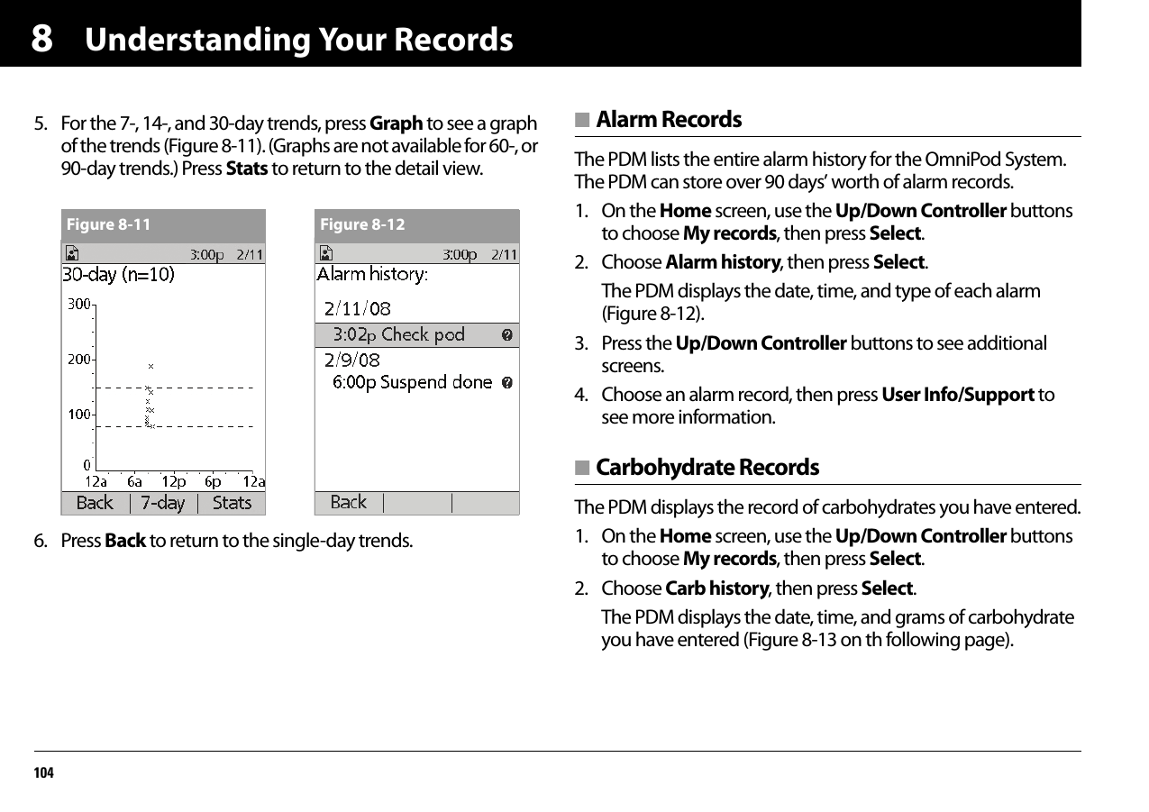 Understanding Your Records10485. For the 7-, 14-, and 30-day trends, press Graph to see a graph of the trends (Figure 8-11). (Graphs are not available for 60-, or 90-day trends.) Press Stats to return to the detail view.6. Press Back to return to the single-day trends.■ Alarm RecordsThe PDM lists the entire alarm history for the OmniPod System. The PDM can store over 90 days’ worth of alarm records.1. On the Home screen, use the Up/Down Controller buttons to choose My records, then press Select.2. Choose Alarm history, then press Select.The PDM displays the date, time, and type of each alarm (Figure 8-12).3. Press the Up/Down Controller buttons to see additional screens.4. Choose an alarm record, then press User Info/Support to see more information.■ Carbohydrate RecordsThe PDM displays the record of carbohydrates you have entered.1. On the Home screen, use the Up/Down Controller buttons to choose My records, then press Select.2. Choose Carb history, then press Select.The PDM displays the date, time, and grams of carbohydrate you have entered (Figure 8-13 on th following page).Figure 8-11 Figure 8-12