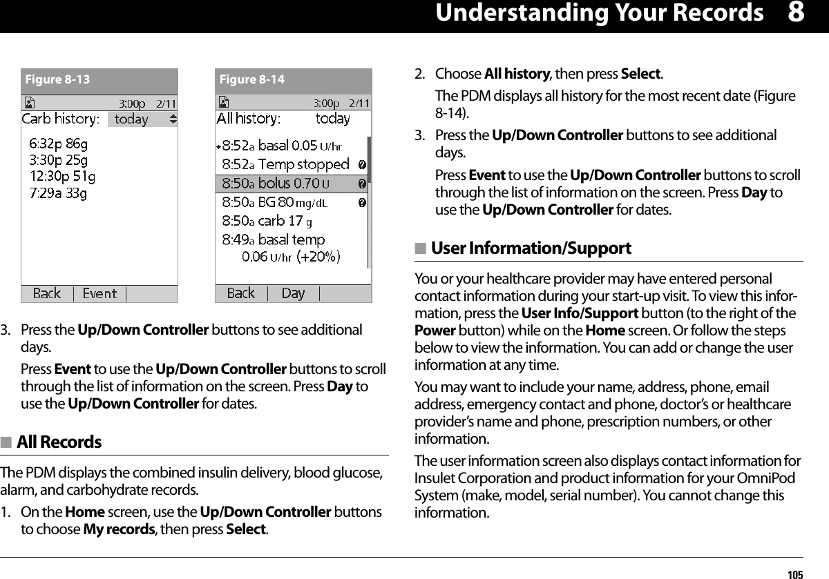 Understanding Your Records10583. Press the Up/Down Controller buttons to see additional days.Press Event to use the Up/Down Controller buttons to scroll through the list of information on the screen. Press Day to use the Up/Down Controller for dates.■ All RecordsThe PDM displays the combined insulin delivery, blood glucose, alarm, and carbohydrate records.1. On the Home screen, use the Up/Down Controller buttons to choose My records, then press Select.2. Choose All history, then press Select.The PDM displays all history for the most recent date (Figure 8-14).3. Press the Up/Down Controller buttons to see additional days.Press Event to use the Up/Down Controller buttons to scroll through the list of information on the screen. Press Day to use the Up/Down Controller for dates.■ User Information/SupportYou or your healthcare provider may have entered personal contact information during your start-up visit. To view this infor-mation, press the User Info/Support button (to the right of the Power button) while on the Home screen. Or follow the steps below to view the information. You can add or change the user information at any time.You may want to include your name, address, phone, email address, emergency contact and phone, doctor’s or healthcare provider’s name and phone, prescription numbers, or other information.The user information screen also displays contact information for Insulet Corporation and product information for your OmniPod System (make, model, serial number). You cannot change this information.Figure 8-13 Figure 8-14