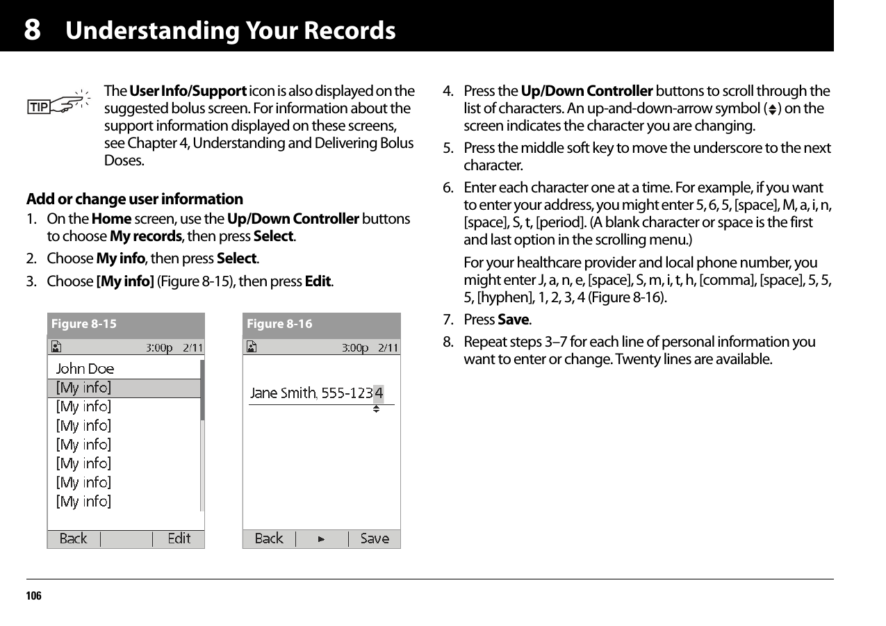 Understanding Your Records1068Add or change user information1. On the Home screen, use the Up/Down Controller buttons to choose My records, then press Select.2. Choose My info, then press Select.3. Choose [My info] (Figure 8-15), then press Edit.4. Press the Up/Down Controller buttons to scroll through the list of characters. An up-and-down-arrow symbol ( ) on the screen indicates the character you are changing.5. Press the middle soft key to move the underscore to the next character.6. Enter each character one at a time. For example, if you want to enter your address, you might enter 5, 6, 5, [space], M, a, i, n, [space], S, t, [period]. (A blank character or space is the first and last option in the scrolling menu.)For your healthcare provider and local phone number, you might enter J, a, n, e, [space], S, m, i, t, h, [comma], [space], 5, 5, 5, [hyphen], 1, 2, 3, 4 (Figure 8-16).7. Press Save. 8. Repeat steps 3–7 for each line of personal information you want to enter or change. Twenty lines are available.The User Info/Support icon is also displayed on the suggested bolus screen. For information about the support information displayed on these screens, see Chapter 4, Understanding and Delivering Bolus Doses.Figure 8-15 Figure 8-16