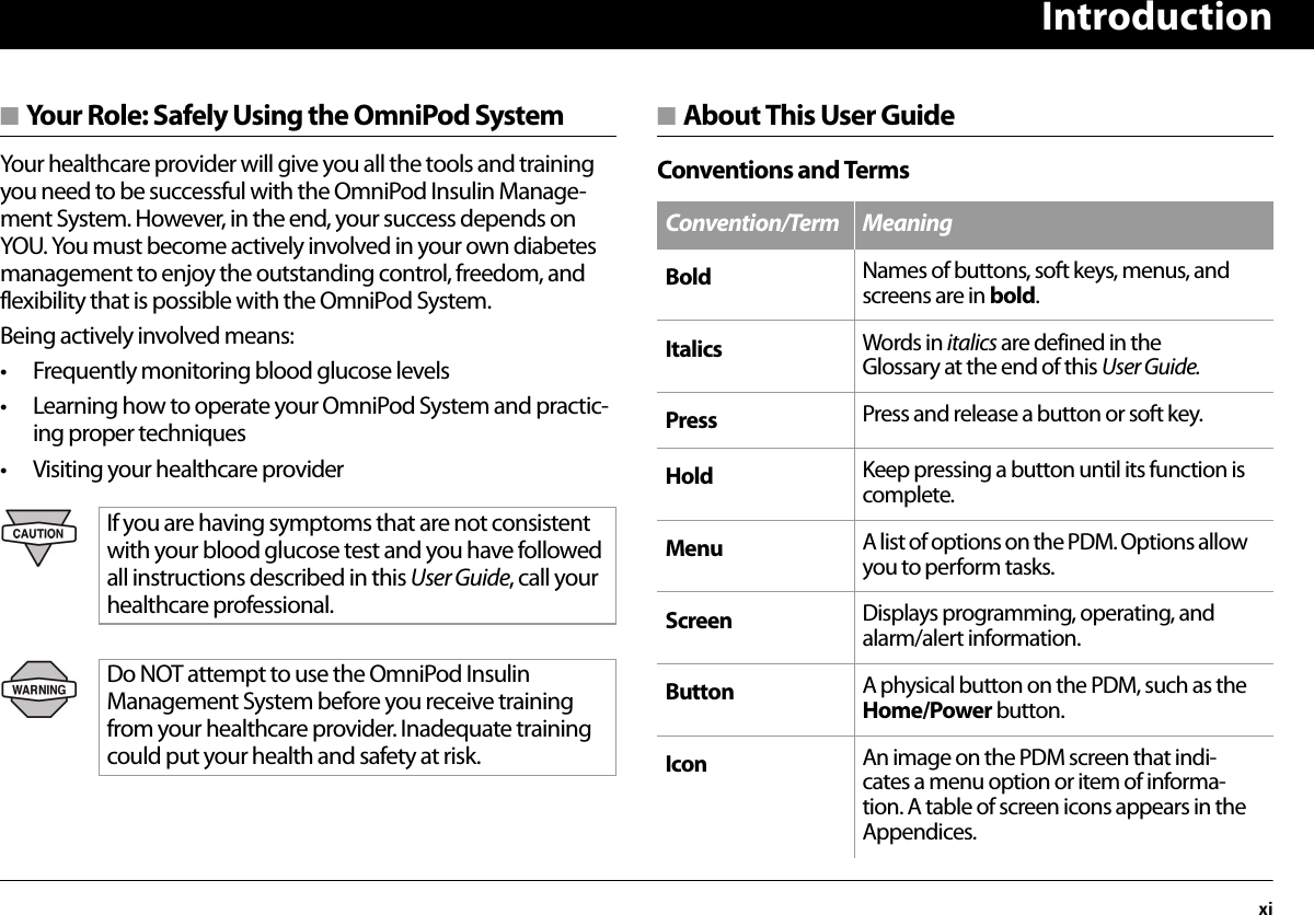 Introductionxi■ Your Role: Safely Using the OmniPod SystemYour healthcare provider will give you all the tools and training you need to be successful with the OmniPod Insulin Manage-ment System. However, in the end, your success depends on YOU. You must become actively involved in your own diabetes management to enjoy the outstanding control, freedom, and flexibility that is possible with the OmniPod System.Being actively involved means:• Frequently monitoring blood glucose levels• Learning how to operate your OmniPod System and practic-ing proper techniques• Visiting your healthcare provider■ About This User GuideConventions and TermsIf you are having symptoms that are not consistent with your blood glucose test and you have followed all instructions described in this User Guide, call your healthcare professional.Do NOT attempt to use the OmniPod Insulin Management System before you receive training from your healthcare provider. Inadequate training could put your health and safety at risk.Convention/Term MeaningBold Names of buttons, soft keys, menus, and screens are in bold.Italics Words in italics are defined in the Glossary at the end of this User Guide.Press Press and release a button or soft key.Hold Keep pressing a button until its function is complete.Menu A list of options on the PDM. Options allow you to perform tasks.Screen Displays programming, operating, and alarm/alert information.Button A physical button on the PDM, such as the Home/Power button.Icon An image on the PDM screen that indi-cates a menu option or item of informa-tion. A table of screen icons appears in the Appendices.